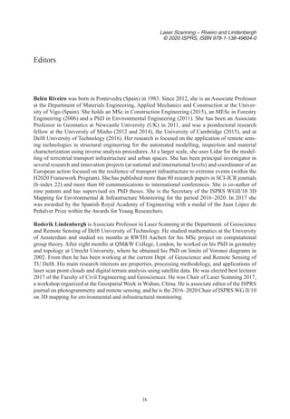 ix
Laser Scanning – Riveiro and Lindenbergh
© 2020 ISPRS, ISBN 978-1-138-49604-0
Belén Riveiro was born in Pontevedra (Spain) in 1983. Since 2012, she is an Associate Professor
at the Department of Materials Engineering, Applied Mechanics and Construction at the Univer-
sity of Vigo (Spain). She holds an MSc in Construction Engineering (2015), an MESc in Forestry
Engineering (2006) and a PhD in Environmental Engineering (2011). She has been an Associate
Professor in Geomatics at Newcastle University (UK) in 2011, and was a postdoctoral research
fellow at the University of Minho (2012 and 2014), the University of Cambridge (2015), and at
Delft University of Technology (2016). Her research is focused on the application of remote sens-
ing technologies in structural engineering for the automated modelling, inspection and material
characterization using inverse analysis procedures. At a larger scale, she uses Lidar for the model-
ling of terrestrial transport infrastructure and urban spaces. She has been principal investigator in
several research and innovation projects (at national and international levels) and coordinator of an
European action focused on the resilience of transport infrastructure to extreme events (within the
H2020 Framework Program). She has published more than 80 research papers in SCI-JCR journals
(h-index 22) and more than 60 communications to international conferences. She is co-author of
nine patents and has supervised six PhD theses. She is the Secretary of the ISPRS WGII/10 3D
Mapping for Environmental  Infrastructure Monitoring for the period 2016–2020. In 2017 she
was awarded by the Spanish Royal Academy of Engineering with a medal of the Juan López de
Peñalver Prize within the Awards for Young Researchers.
Roderik Lindenbergh is Associate Professor in Laser Scanning at the Department. of Geoscience
and Remote Sensing of Delft University of Technology. He studied mathematics at the University
of Amsterdam and studied six months at RWTH Aachen for his MSc project on computational
group theory. After eight months at QMW College, London, he worked on his PhD in geometry
and topology at Utrecht University, where he obtained his PhD on limits of Voronoi diagrams in
2002. From then he has been working at the current Dept. of Geoscience and Remote Sensing of
TU Delft. His main research interests are properties, processing methodology, and applications of
laser scan point clouds and digital terrain analysis using satellite data. He was elected best lecturer
2017 of the Faculty of Civil Engineering and Geosciences. He was Chair of Laser Scanning 2017,
a workshop organized at the Geospatial Week in Wuhan, China. He is associate editor of the ISPRS
journal on photogrammetry and remote sensing, and he is the 2016–2020 Chair of ISPRS WG II/10
on 3D mapping for environmental and infrastructural monitoring.
Editors
 