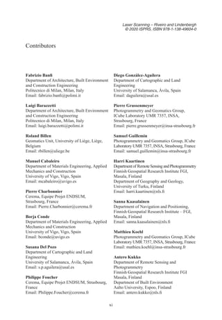 xi
Laser Scanning – Riveiro and Lindenbergh
© 2020 ISPRS, ISBN 978-1-138-49604-0
Fabrizio Banfi
Department of Architecture, Built Environment
and Construction Engineering
Politecnico di Milan, Milan, Italy
Email: fabrizio.banfi@polimi.it
Luigi Barazzetti
Department of Architecture, Built Environment
and Construction Engineering
Politecnico di Milan, Milan, Italy
Email: luigi.barazzetti@polimi.it
Roland Billen
Geomatics Unit, University of Liège, Liège,
Belgium
Email: rbillen@uliege.be
Manuel Cabaleiro
Department of Materials Engineering, Applied
Mechanics and Construction
University of Vigo, Vigo, Spain
Email: mcabaleiro@uvigo.es
Pierre Charbonnier
Cerema, Equipe Projet ENDSUM,
Strasbourg, France
Email: Pierre.Charbonnier@cerema.fr
Borja Conde
Department of Materials Engineering, Applied
Mechanics and Construction
University of Vigo, Vigo, Spain
Email: bconde@uvigo.es
Susana Del Pozo
Department of Cartographic and Land
Engineering
University of Salamanca, Ávila, Spain
Email: s.p.aguilera@usal.es
Philippe Foucher
Cerema, Equipe Projet ENDSUM, Strasbourg,
France
Email: Philippe.Foucher@cerema.fr
Diego González-Aguilera
Department of Cartographic and Land
Engineering
University of Salamanca, Ávila, Spain
Email: daguilera@usal.es
Pierre Grussenmeyer
Photogrammetry and Geomatics Group,
ICube Laboratory UMR 7357, INSA,
Strasbourg, France
Email: pierre.grussenmeyer@insa-strasbourg.fr
Samuel Guillemin
Photogrammetry and Geomatics Group, ICube
Laboratory UMR 7357, INSA, Strasbourg, France
Email: samuel.guillemin@insa-strasbourg.fr
Harri Kaartinen
Departmentof RemoteSensingandPhotogrammetry
Finnish Geospatial Research Institute FGI,
Masala, Finland
Department of Geography and Geology,
University of Turku, Finland
Email: harri.kaartinen@nls.fi
Sanna Kaasalainen
Department of Navigation and Positioning,
Finnish Geospatial Research Institute – FGI,
Masala, Finland
Email: sanna.kaasalainen@nls.fi
Matthieu Koehl
Photogrammetry and Geomatics Group, ICube
Laboratory UMR 7357, INSA, Strasbourg, France
Email: mathieu.koehl@insa-strasbourg.fr
Antero Kukko
Department of Remote Sensing and
Photogrammetry
Finnish Geospatial Research Institute FGI
Masala, Finland
Department of Built Environment
Aalto University, Espoo, Finland
Email: antero.kukko@nls.fi
Contributors
 