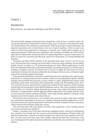 1
Laser Scanning – Riveiro and Lindenbergh
© 2020 ISPRS, ISBN 978-1-138-49604-0
Chapter 1
Introduction
Belén Riveiro, Ana Sánchez-Rodríguez and Mario Soilán
Terrestrial mobile mapping technologies have changed the vision on how to conduct routine sur-
veying and inspection of constructions, which for many years was done by visual inspection meth-
ods complemented with rudimentary measurements. With the growing of digital technology, the
inspection procedures also evolved thanks to the use of special machines, which in many cases
relied on remote and nondestructive techniques to measure and visually detect damages by an
experienced operator. Within these new approaches, laser scanning is probably one of the technol-
ogies that has impacted the construction and civil engineering fields in a greater manner due to its
ability to massively, accurately and efficiently register the 3D geometry of existing buildings and
structures.
Vosselman and Maas (2010) reported in the precedent book about Airborne and Terrestrial
Laser Scanning that laser scanning was (at that date) a relatively young technique, but the authors
already foresaw its impact as a 3D measuring technique for many different applications. In their
book, the fundamental principles and pioneer methods were already presented, so with the aim of
avoiding overlapping contents, the present book is focused to update the state of the art of laser
scanning by focusing in the advances suffered by the technique in the last years, with special appli-
cation to the structural engineering domain.
In the precedent publications, researchers and professionals were reporting works and investiga-
tions based on existing commercial laser scanners, which were accompanied by specific software
packages that permitted the processing of point clouds in a quite straightforward manner (scan
registration, point cloud visualization and measurements, ending with 3D modelling tools). How-
ever, in the last ten years, there has been a significant evolution of static stations to mobile scanning
systems that can be mounted in many different platforms such as vans, boats, backpack solutions,
indoor trolleys, etc. Similarly, talking about data processing, many authors had already proposed
automatic or semiautomatic methods applying different approaches that include heuristic rules,
or more advanced machine learning techniques, where deep learning applied to 3D point clouds
represents one of the hot topics in the state of the art.
This book has been structured in a set of chapters that cover those topics where laser scanning
has evolved more importantly in the last years, together with those particular applications to struc-
tural and construction engineering that have motivated the definitive adoption of laser scanning as
a basic but powerful technique within these sectors.
Thus, the book starts with some chapters devoted to data acquisition in laser scanning, namely
new sensors and innovative platforms.
Chapter 2 introduces one of the main innovations regarding sensors, referring to multispectral
laser scanning. Even though very few systems exist providing simultaneous 3D point clouds and
spectral measurements, research on multiwavelength laser returns has been reported in the liter-
ature. For that reason, this book starts with a chapter summarizing these first experiences on the
use of multispectral TLS and its potential to efficiently and robustly solve problems in science and
industry.
 