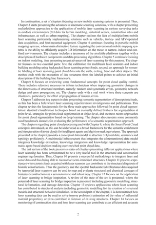 2
In continuation, a set of chapters focusing on new mobile scanning systems is presented. Thus,
Chapter 3 starts presenting the advances in kinematic scanning solutions, with a chapter presenting
multiplatform approaches to the application of mobile laser scanning in various surveying tasks
in outdoor environments (3D data for terrain modeling, industrial scenes, construction sites and
infrastructure, as well as urban mapping). The chapter outlines the idea of multiplatform mobile
laser scanning particularly implementing solutions such as vehicle-, trolley- and ATV-operated
data acquisition, and boat-mounted equipment. Chapter 4 continues focusing in portable mobile
mapping systems, whose main distinctive feature regarding the conventional mobile mapping sys-
tems is the ability to efficiently acquire 3D information on the move in narrow, indoor and con-
fined environments. The chapter includes a taxonomy of the available platforms together with a
description of hardware components and data processing algorithms. Chapter 5 continues focusing
on indoor modeling, thus presenting recent advances of laser scanning for this purpose. The chap-
ter focuses on two essential parts: first, the calibration for multibeam laser scanners and indoor
building modeling using backpacked laser scanning point clouds; second, an approach for seman-
tic labeling of laser scanning point cloud data into the walls, ceiling, floor and other objects. The
method ends with the extraction of line structures from the labeled points to achieve an initial
description of the building line framework.
Chapter 6 focuses on reviewing some fundamental concepts for point cloud quality control.
These includes reference measures to inform technicians when inspecting geometric changes in
the dimensions of structural members, namely: random and systematic errors, geometric network
design and error propagation, etc. The chapter ends with a real work where these concepts are
illustrated, particularly the effect of propagation of random errors.
Chapter 7 addresses key aspects in data processing: semantic segmentation of dense point clouds,
as this has been a field where laser scanning reported more investigations and publications. This
chapter revises the fundamentals for the three main approaches followed for point cloud segmen-
tation: standard classification techniques based on manually defined features for segmentation at
point level, strategies for point cloud segmentation at object level, and the most recent approaches
for point cloud segmentation based on deep learning. The chapter also presents some commonly
used benchmark datasets for evaluating the performance of a semantic segmentation approach.
The chapters regarding point cloud processing end with Chapter 9, where the Smart Point Cloud
concept is introduced, as this can be understood as a broad framework for the semantic enrichment
and structuration of point clouds for intelligent agents and decision-making systems. The approach
presented in the chapter provides a conceptual data model to structure 3D point data, semantics and
topology proficiently. A multimodal infrastructure that integrates the aforementioned data model
integrates knowledge extraction, knowledge integration and knowledge representation for auto-
matic agent-based decision-making over enriched point cloud data.
The last section of the book presents a series of chapters presenting different applications where
laser scanning has been demonstrated to be a very useful tool in the structural and construction
engineering domains. Thus, Chapter 10 presents a successful methodology to integrate laser and
sonar data and thus being able to reconstruct semi-immersed structures. Chapter 11 presents expe-
riences where point clouds acquired with laser scanners can contribute to the structural diagnosis of
historic constructions. Thus the geometry and the spectral backscattered reflectance data acquired
by terrestrial laser scanners can be used to map and evaluate structural and chemical damages of
historical constructions in a semiautomatic and robust way. Chapter 12 focuses on the application
of laser scanning to bridge inspection. A review of the state of the art is presented, where the
potential of laser scanning for bridge inspection is presented including geometric modelling, struc-
tural deformation, and damage detection. Chapter 13 reviews applications where laser scanning
has contributed to structural analysis including geometric modelling for the creation of structural
models and structural behavior simulation. In the second part of the chapter, it is demonstrated how
laser scanning data can be used to solve inverse problems (estimation of the value of influential
material properties), or even contribute in forensic of existing structures. Chapter 14 focuses on
monitoring of construction sites and how laser scanning can contribute as an efficient and accurate
 