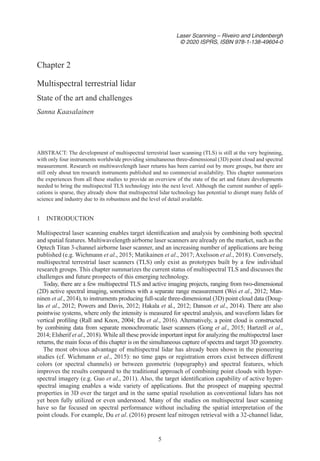 5
Laser Scanning – Riveiro and Lindenbergh
© 2020 ISPRS, ISBN 978-1-138-49604-0
1 
INTRODUCTION
Multispectral laser scanning enables target identification and analysis by combining both spectral
and spatial features. Multiwavelength airborne laser scanners are already on the market, such as the
Optech Titan 3-channel airborne laser scanner, and an increasing number of applications are being
published (e.g. Wichmann et al., 2015; Matikainen et al., 2017; Axelsson et al., 2018). Conversely,
multispectral terrestrial laser scanners (TLS) only exist as prototypes built by a few individual
research groups. This chapter summarizes the current status of multispectral TLS and discusses the
challenges and future prospects of this emerging technology.
Today, there are a few multispectral TLS and active imaging projects, ranging from two-dimensional
(2D) active spectral imaging, sometimes with a separate range measurement (Wei et al., 2012; Man-
ninen et al., 2014), to instruments producing full-scale three-dimensional (3D) point cloud data (Doug-
las et al., 2012; Powers and Davis, 2012; Hakala et al., 2012; Danson et al., 2014). There are also
pointwise systems, where only the intensity is measured for spectral analysis, and waveform lidars for
vertical profiling (Rall and Knox, 2004; Du et al., 2016). Alternatively, a point cloud is constructed
by combining data from separate monochromatic laser scanners (Gong et al., 2015; Hartzell et al.,
2014; Elsherif et al., 2018). While all these provide important input for analyzing the multispectral laser
returns, the main focus of this chapter is on the simultaneous capture of spectra and target 3D geometry.
The most obvious advantage of multispectral lidar has already been shown in the pioneering
studies (cf. Wichmann et al., 2015): no time gaps or registration errors exist between different
colors (or spectral channels) or between geometric (topography) and spectral features, which
improves the results compared to the traditional approach of combining point clouds with hyper-
spectral imagery (e.g. Guo et al., 2011). Also, the target identification capability of active hyper-
spectral imaging enables a wide variety of applications. But the prospect of mapping spectral
properties in 3D over the target and in the same spatial resolution as conventional lidars has not
yet been fully utilized or even understood. Many of the studies on multispectral laser scanning
have so far focused on spectral performance without including the spatial interpretation of the
point clouds. For example, Du et al. (2016) present leaf nitrogen retrieval with a 32-channel lidar,
Chapter 2
Multispectral terrestrial lidar
State of the art and challenges
Sanna Kaasalainen
ABSTRACT: The development of multispectral terrestrial laser scanning (TLS) is still at the very beginning,
with only four instruments worldwide providing simultaneous three-dimensional (3D) point cloud and spectral
measurement. Research on multiwavelength laser returns has been carried out by more groups, but there are
still only about ten research instruments published and no commercial availability. This chapter summarizes
the experiences from all these studies to provide an overview of the state of the art and future developments
needed to bring the multispectral TLS technology into the next level. Although the current number of appli-
cations is sparse, they already show that multispectral lidar technology has potential to disrupt many fields of
science and industry due to its robustness and the level of detail available.
 