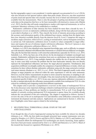6
but the topographic aspect is not considered. A similar approach was presented in Li et al. (2014),
who also focused on leaf spectral indices rather than point clouds. However, one-shot acquisition
of point cloud and spectral data will crucially increase the level of detail and information content
available from the measurements. There is also the prospect of getting non-destructive and large-
scale data on the properties that have so far been measurable with destructive means only (Hakala
et al., 2015), but this idea still needs comprehensive studies with improved instruments, as well as
systematic laboratory reference to be established as a method.
Radiometric calibration of lidar intensity has been studied for more than a decade by now. A
comprehensive review on radiometric calibration methods, along with the basic physical concepts,
is provided in Kashani et al. (2015). They classify the levels of intensity processing according to
the accuracy and information quality of the calibrated laser returns, starting from the digital num-
bers (raw intensity) available directly from the detector (level 0). Level 1 comprises the range or
incidence angle correction, while in level 2, scaling or normalization, such as histogram correction,
is carried out. Full radiometric calibration (level 3) results in values comparable to target reflec-
tance and requires the use of reference targets with known reflectance. The level 3 process is also
termed absolute radiometric calibration (Briese et al., 2012).
Kashani et al. (2015) also identified some important knowledge gaps, such as difficulty in compari-
son with intensities obtained with different lidar instruments or variation between different wavelengths.
That, plus the fact that lidar intensity is still somewhat underutilized, especially for TLS (Li et al., 2016;
Schofield et al., 2016), has been one of the drivers for the development of multiple-wavelength laser
scanners. Radiometric calibration has sometimes been seen as a preliminary step toward multispectral
lidar (Matikainen et al., 2017). Using multiple channels also enables the use of spectral ratios, which
may in some cases help overcome the problem that the laser backscatter intensity does not directly
represent the hemispherical reflectance and hence the target physical properties. Simultaneous data
acquisition at different wavelengths enables the comparison of spectral differences or trends, which can
sometimes be done without absolute radiometric calibration using only the range-corrected or normal-
ized return intensity (Kashani et al., 2015; Li et al., 2016). This kind of approach usually works when
changes in target properties are observed within the same experiment or with the same instrument.
However, even the relative measurements are prone to errors caused by inaccuracy in sampling or cali-
bration of the laser beam at different wavelengths. It has also turned out that the radiometric calibration
is instrument specific (Calders et al., 2017). In any case, rigorous radiometric calibration is necessary to
be able to interpret physically the reflectance measurements available from multispectral TLS. It is also
critical for combining and comparing results from different experiments.
This chapter aims to provide a comprehensive overview on the status of multispectral TLS so
far. It also discusses some important challenges related to multispectral laser scanning in particular,
although many of these problems are familiar to monochromatic TLS as well. Even though the
number of currently existing multispectral TLS instruments is sparse, those few available already
indicate the vast potential of this new technology. The chapter is organized as follows: Section 2
reviews the state of the art in multispectral TLS and identifies some difficulties commonly met in
instrument development and data analysis. Applications are summarized in Section 3, while Sec-
tion 4 highlights some future aspects related to the technology.
2 
MULTISPECTRAL TERRESTRIAL LIDAR: STATE OF THE ART
AND CHALLENGES
Even though the idea of active hyperspectral sensing has been available for almost two decades
(Johnson et al., 1999), the first multi-wavelength terrestrial laser scanner instruments were pre-
sented by Douglas et al. (2012), Powers and Davis (2012), Hakala et al. (2012), and Gaulton et al.
(2013). Research efforts for multispectral TLS technologies are slowly increasing. Some applica-
tions have been previously summarized by Eitel et al. (2016) and Hancock et al. (2017). Much of
the research has focused on vegetation (Wichmann et al., 2015).
 
