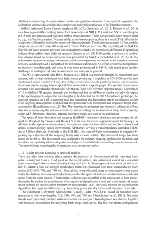 8
addition to improving the quantitative results on vegetation structure from spectral responses, the
calibration scheme also enables the comparison and collaborative use of different instruments.
Salford Advanced Laser Canopy Analyser (SALCA; Gaulton et al., 2013; Danson et al., 2014)
uses two sequentially emitting lasers. Full waveforms at NIR (1063 nm) and SWIR wavelengths
(1545 nm) are detected and digitized with a single detector. These wavelengths have proven ideal
in, e.g., leaf-bark separation. Because of the asynchronous pulses, there is a small (1%) offset in the
footprints. Calibration is done by means of reference panels. The maximum range is 105 m, and the
footprint sizes are 8.0 mm (1063 nm) and 9.2 mm (1545 nm) at 10 m. The capability of the SALCA
lidar in leaf water content retrieval has been demonstrated with normalized difference (vegetation)
indices observed for three different species (Gaulton et al., 2013). Recently, a radiometric calibra-
tion scheme based on neural networks was presented for SALCA (Schofield et al., 2016). As the
radiometric response to range, reflectance, and laser temperature was found to be complex, a neural
network solution proved a robust tool for reflectance calibration. An effect of internal temperature
on intensity was detected, and since it was more pronounced in SWIR, this might pose another
challenge to multispectral lidar measurement and analysis in general.
The FGI Hyperspectral lidar (HSL; Hakala et al., 2012) is a multiwavelength full-waveform laser
scanner, with a supercontinuum laser light source producing 1 ns pulses at 420–2400 nm (the spot
size being 5 mm at 4 m for 543 nm). The optical system consists of a parabolic mirror, which collects
the returned pulse energy into an optical fiber connected to a spectrograph. The spectral dispersion is
detected with an avalanche photodiode (APD) array (with 450–1050 nm response range). Currently, 8
of 16 available APD spectral channels can be digitized, but the APD array can be moved with respect
to the spectrograph to adjust the wavelengths to be detected. In the 2012 breadboard prototype, the
digitizer operated on 1 GHz sampling rate, but increasing the digitization rate is investigated as part
of an ongoing development work toward an operational field instrument and improved target char-
acterization (Kaasalainen et al., 2018b). The ongoing development and intensity calibration efforts
also aim at increasing the detector sensitivity and extending the measurement range from currently
achieved 5–50 meters. Here too, external reference panels are used in the calibration.
The spectral laser detection and ranging (LADAR) laboratory demonstrator prototype devel-
oped in Maryland by Powers and Davis (2012) is also based on supercontinuum technology. In
addition to the supercontinuum source, the system comprises transmitter and receiver mirrors and
optics, a mechanically tuned spectrometer, APD array driving a transimpedance amplifier (TIA),
and a 5 GSa/s digitizer. Similarly to the FGI HSL, the time-of-flight measurement is triggered by
picking up a fraction of the outgoing beam with a beam splitter. The measured range has been
tested up to 40 m. The instrument was designed with military imaging applications in mind, and
therefore its capability of detecting obscured objects from behind a camouflage was demonstrated.
The near-infrared wavelengths of operation also ensure eye safety.
2.1.2 
Lidar projects focusing on spectral analysis
There are also lidar studies, where mainly the intensity or the spectrum of the returning laser
pulse is analyzed from a fixed point on the target surface. An instrument closest to a one-shot
multi-wavelength lidar was introduced by Gong et al. (2015). Their approach was based on Wei et al.
(2012), where a four-wavelength synthesized beam was produced with four semiconductor laser
diodes (555, 670, 700, and 780 nm). Spatial data were obtained using a simultaneous laser range
finder for distance measurement, which means that the spectral and spatial information would not
come from the same source. The technical solution was described to be equivalent to four mono-
chromatic lidars, but the combination of a single-wavelength point cloud and a multispectral image
could be used for classification similarly to multispectral TLS. The study focused on classification
algorithms for target identification, e.g. separating green and dry leaves and inorganic materials.
The Edinburgh University Multispectral Canopy Lidar (MSCL) is based on tuneable laser
operation in four wavelengths: 531, 550, 690, and 780 nm (Woodhouse et al., 2011). No point
clouds were presented, but tree vertical structure was analyzed from digitized waveforms, together
with intensity information for analyzing bark, twigs, and leaves. The full-waveform configuration
 