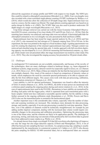 9
allowed the acquisition of canopy profile and NDVI with respect to tree height. The NDVI pro-
files could be related to chlorophyll concentration (Morsdorf et al., 2009). Four wavelengths were
also recorded with a time-correlated single-photon counting (TCSPC) technique by Wallace et al.
(2014), which would also allow the collection of 3D depth image data. Supercontinuum laser was
used as a source, but the output was filtered. The single photon counting approach was based on an
earlier design by Buller et al. (2005). The TCSPC lidar was also used to produce underwater 3D
depth images at a single wavelength (Maccarone et al., 2015).
Crop foliar nitrogen retrieval was carried out with the Green Economic Chlorophyll Observa-
tion (GECO) sensor, consisting of two laser diodes (532 and 658 nm; Eitel et al., 2014a). Only the
returning laser intensity was analyzed, and range data were not utilized. A horizontal path lidar for
chlorophyll estimation in two wavelengths was also presented by Rall and Knox (2004).
Supercontinuum laser has been tested for target spectral analysis by Du et al. (2016) and Sun
et al. (2017), who measured rice leaf nitrogen at 32 channels ranging from 538 to 910 nm. In this
experiment, the laser was pointed to the target at a fixed incidence angle.Agrating spectrometer was
used for creating the dispersion of the returned supercontinuum laser pulse. Nitrogen content was
retrieved and classified using the spectral data only. A similar approach with full-waveform digitiz-
ing capacity was developed by Li et al. (2014) for measuring leaf biochemical contents, e.g. nitro-
gen. Point clouds were not presented either, but range measurement was tested in a later study (Niu
et al., 2015). They also investigated the ranging accuracy but presented no 3D point clouds either.
2.2 Challenges
As multispectral TLS instruments are not available commercially, and because of the novelty of
the technologies, there are many challenges related to hardware design, e.g. beam alignment in
multilaser systems, range accuracy, detector sensitivity (especially signal to noise), etc. (cf. Danson
et al., 2014; Howe et al., 2015). Many of these are related to the fact that the laser power is dispersed
into multiple channels. Also, much of the analysis is based on comparison of intensity values or
trends, which emphasizes the need for consistent spectral performance to be able to separate reli-
ably the hits from different targets. This causes extra work with data pre-processing, calibration,
and information extraction (cf. Danson et al., 2018).
Laser stability is vital for spectral performance. Temperature was found to affect the intensity
of SALCA returns (Danson et al., 2018). For DWEL, the drifts in laser power are monitored with
a reference panel sampling the outgoing pulses during each mirror rotation (Li et al., 2016). In the
case of supercontinuum laser used in the FGI HSL, fluctuations in laser stability are normalized by
dividing each pulse with the trigger pulse, which is separated from each transmitted pulse with a
beam sampler. Initial tests have indicated a reasonable spectral stability, but the stability is being
further assessed in the ongoing calibration study (Kaasalainen et al., 2018b). Powers and Davis
(2012) also use the transmitted pulse to normalize the backscattered signal.
Another important issue is the considerable data volume, especially when the number of chan-
nels and scanning resolution are increased. This introduces more demands for data processing,
storage, and transfer, especially if on-site pre-processing is needed for real-time operation. There-
fore, even if the addition of channels would be technically straightforward, for example by just
adding another digitizer component, dealing with the increased data volume would require con-
siderable changes in the processing and calibration procedures. Optimizing the processing steps
is one of the future aims, and the solutions are likely to be application specific. The challenges of
processing, storing, and analyzing vast amounts of data produced by full-waveform lidar in general
have been addressed in many studies (e.g. Pfeifer et al., 2014).
It is already known from single-wavelength TLS that full-waveform echo digitizing will improve
not only the range but also target detection capacity (Ullrich and Pfennigbauer, 2011). A lot of
effort has been put into sampling the laser waveforms. As a preprocessing step, sampling is usually
implemented by the manufacturer in commercial scanners (cf. Calders et al. (2017) who discuss
the pulse sampling for RIEGL VZ-400 terrestrial lidar), but as multispectral lidars are research
 