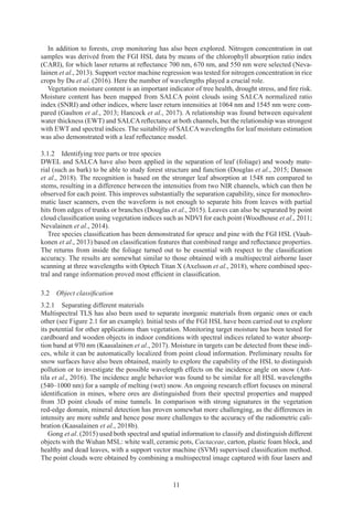 11
In addition to forests, crop monitoring has also been explored. Nitrogen concentration in oat
samples was derived from the FGI HSL data by means of the chlorophyll absorption ratio index
(CARI), for which laser returns at reflectance 700 nm, 670 nm, and 550 nm were selected (Neva-
lainen et al., 2013). Support vector machine regression was tested for nitrogen concentration in rice
crops by Du et al. (2016). Here the number of wavelengths played a crucial role.
Vegetation moisture content is an important indicator of tree health, drought stress, and fire risk.
Moisture content has been mapped from SALCA point clouds using SALCA normalized ratio
index (SNRI) and other indices, where laser return intensities at 1064 nm and 1545 nm were com-
pared (Gaulton et al., 2013; Hancock et al., 2017). A relationship was found between equivalent
water thickness (EWT) and SALCA reflectance at both channels, but the relationship was strongest
with EWT and spectral indices. The suitability of SALCAwavelengths for leaf moisture estimation
was also demonstrated with a leaf reflectance model.
3.1.2 
Identifying tree parts or tree species
DWEL and SALCA have also been applied in the separation of leaf (foliage) and woody mate-
rial (such as bark) to be able to study forest structure and function (Douglas et al., 2015; Danson
et al., 2018). The recognition is based on the stronger leaf absorption at 1548 nm compared to
stems, resulting in a difference between the intensities from two NIR channels, which can then be
observed for each point. This improves substantially the separation capability, since for monochro-
matic laser scanners, even the waveform is not enough to separate hits from leaves with partial
hits from edges of trunks or branches (Douglas et al., 2015). Leaves can also be separated by point
cloud classification using vegetation indices such as NDVI for each point (Woodhouse et al., 2011;
Nevalainen et al., 2014).
Tree species classification has been demonstrated for spruce and pine with the FGI HSL (Vauh-
konen et al., 2013) based on classification features that combined range and reflectance properties.
The returns from inside the foliage turned out to be essential with respect to the classification
accuracy. The results are somewhat similar to those obtained with a multispectral airborne laser
scanning at three wavelengths with Optech Titan X (Axelsson et al., 2018), where combined spec-
tral and range information proved most efficient in classification.
3.2 
Object classification
3.2.1 
Separating different materials
Multispectral TLS has also been used to separate inorganic materials from organic ones or each
other (see Figure 2.1 for an example). Initial tests of the FGI HSL have been carried out to explore
its potential for other applications than vegetation. Monitoring target moisture has been tested for
cardboard and wooden objects in indoor conditions with spectral indices related to water absorp-
tion band at 970 nm (Kaasalainen et al., 2017). Moisture in targets can be detected from these indi-
ces, while it can be automatically localized from point cloud information. Preliminary results for
snow surfaces have also been obtained, mainly to explore the capability of the HSL to distinguish
pollution or to investigate the possible wavelength effects on the incidence angle on snow (Ant-
tila et al., 2016). The incidence angle behavior was found to be similar for all HSL wavelengths
(540–1000 nm) for a sample of melting (wet) snow. An ongoing research effort focuses on mineral
identification in mines, where ores are distinguished from their spectral properties and mapped
from 3D point clouds of mine tunnels. In comparison with strong signatures in the vegetation
red-edge domain, mineral detection has proven somewhat more challenging, as the differences in
intensity are more subtle and hence pose more challenges to the accuracy of the radiometric cali-
bration (Kaasalainen et al., 2018b).
Gong et al. (2015) used both spectral and spatial information to classify and distinguish different
objects with the Wuhan MSL: white wall, ceramic pots, Cactaceae, carton, plastic foam block, and
healthy and dead leaves, with a support vector machine (SVM) supervised classification method.
The point clouds were obtained by combining a multispectral image captured with four lasers and
 