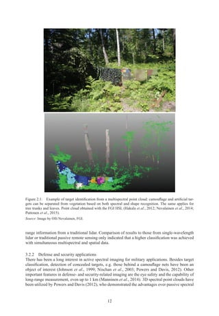 12
Figure 2.1. Example of target identification from a multispectral point cloud: camouflage and artificial tar-
gets can be separated from vegetation based on both spectral and shape recognition. The same applies for
tree trunks and leaves. Point cloud obtained with the FGI HSL (Hakala et al., 2012; Nevalainen et al., 2014;
Puttonen et al., 2015).
Source: Image by Olli Nevalainen, FGI.
range information from a traditional lidar. Comparison of results to those from single-wavelength
lidar or traditional passive remote sensing only indicated that a higher classification was achieved
with simultaneous multispectral and spatial data.
3.2.2 
Defense and security applications
There has been a long interest in active spectral imaging for military applications. Besides target
classification, detection of concealed targets, e.g. those behind a camouflage nets have been an
object of interest (Johnson et al., 1999; Nischan et al., 2003; Powers and Davis, 2012). Other
important features in defense- and security-related imaging are the eye safety and the capability of
long-range measurement, even up to 1 km (Manninen et al., 2014). 3D spectral point clouds have
been utilized by Powers and Davis (2012), who demonstrated the advantages over passive spectral
 