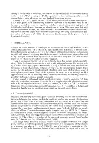 13
sensing in the detection of featureless, flat surfaces and objects obscured by camouflage netting
with a spectral LADAR operating in NIR. The separation was based on the range difference and
spectral features, using a K-means algorithm for classifying spectral vectors.
Puttonen et al. (2015) applied the FGI HSL for identifying artificial targets (camouflage net,
LECA brick, plastic chair) and separating them from vegetation. It was found that while the dif-
ferences in spectral responses were significant and allowed classification, spatial aggregation of
individually classified points increased the classification accuracy. This would mean that point
cloud segmentation is necessary for a robust solution. It was also shown that spectral data enhance
the detection of hidden targets (those masked with camouflage nets) using a combination of spec-
tral indices (cf. Johnson et al. (1999), who introduced this idea along with the concept of active
hyperspectral imaging).
4 
FUTURE ASPECTS
Many of the results presented in this chapter are preliminary and first of their kind and call for
extensive future research, both to establish the method and to show its full value in different scien-
tific and commercial applications. However, they all point out the potential in robust and automatic
target identification and monitoring. Considering the robotics and automation megatrends related
to, e.g. intelligent transport, smart agriculture, or the internet of things (IoT), all these develop-
ments call for robust sensor-based environment perception.
There is an ongoing trend in TLS toward portability, rapid data capture, and also cost effi-
ciency. While the data quality may not be as high as with a high-performance lidar, the practical-
ity of cost-effective, lightweight TLS instruments is likely to increase their usage and thus allow
larger areas to be investigated in the first place (Paynter et al., 2016 and references therein). These
devices have the potential to complement and extend the spatial range of observations acquired
with high-performance ones. There will be a pressure for lower cost in the multispectral TLS
applications as well, but the technology should first be well established, and currently this is only
possible with high-performance research instruments.
Further research is still needed for full spatial interpretation of multi/hyperspectral TLS data,
especially to establish a nondestructive means for, e.g. mapping vegetation pigment concentra-
tions in 3D for diagnostics (Eitel et al., 2014b, Hakala et al., 2015; Sun et al., 2017) or automatic
localization of moisture in built environment (Kaasalainen et al., 2017). In addition to the technical
issues described above, a few significant future aspects are discussed in more detail.
4.1 
Data analysis methods
Producing and analyzing multichannel point clouds is a demanding task: not only the instrumen-
tation is challenging, but software needs to be capable of handling vast amounts of information
produced by different types of digitization equipment. This information has to be processed and
calibrated with methods customized for each instrument and finally converted into a form readable
for data analysis software (which will also have to be custom made, as standard software for multi-
spectral lidar is nonexistent) and formats suitable for other users. The LASer (LAS) format already
allows the addition of extra attributes to each point in a point cloud (e.g. RIEGL, 2012). Because
of vast information content, automatizing these processes still requires a major effort, and optimi-
zation, especially if real-time mapping is aimed at (such as that in simultaneous localization and
mapping (SLAM)). All the recent studies call for more work on the data analysis front (Douglas
et al., 2015; Danson et al., 2018; Kaasalainen et al., 2018b).
Even though manual delineation of objects could be possible using the spectrum of even a single
point, combined use of both spatial and spectral information will be necessary for the solutions
to be automatic and robust (cf. Li et al., 2018). The need of information is application specific.
Puttonen et al. (2015) also found that, because of the complexity of the targets such as trees, an
 