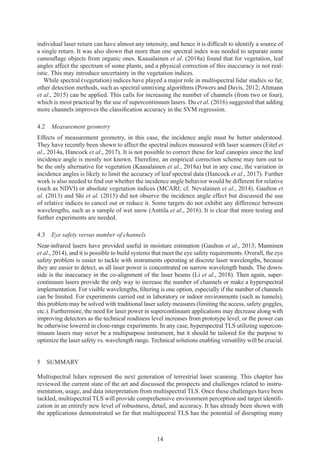 14
individual laser return can have almost any intensity, and hence it is difficult to identify a source of
a single return. It was also shown that more than one spectral index was needed to separate some
camouflage objects from organic ones. Kaasalainen et al. (2018a) found that for vegetation, leaf
angles affect the spectrum of some plants, and a physical correction of this inaccuracy is not real-
istic. This may introduce uncertainty in the vegetation indices.
While spectral (vegetation) indices have played a major role in multispectral lidar studies so far,
other detection methods, such as spectral unmixing algorithms (Powers and Davis, 2012; Altmann
et al., 2015) can be applied. This calls for increasing the number of channels (from two or four),
which is most practical by the use of supercontinuum lasers. Du et al. (2016) suggested that adding
more channels improves the classification accuracy in the SVM regression.
4.2 Measurement geometry
Effects of measurement geometry, in this case, the incidence angle must be better understood.
They have recently been shown to affect the spectral indices measured with laser scanners (Eitel et
al., 2014a, Hancock et al., 2017). It is not possible to correct these for leaf canopies since the leaf
incidence angle is mostly not known. Therefore, an empirical correction scheme may turn out to
be the only alternative for vegetation (Kaasalainen et al., 2018a) but in any case, the variation in
incidence angles is likely to limit the accuracy of leaf spectral data (Hancock et al., 2017). Further
work is also needed to find out whether the incidence angle behavior would be different for relative
(such as NDVI) or absolute vegetation indices (MCARI; cf. Nevalainen et al., 2014). Gaulton et
al. (2013) and Shi et al. (2015) did not observe the incidence angle effect but discussed the use
of relative indices to cancel out or reduce it. Some targets do not exhibit any difference between
wavelengths, such as a sample of wet snow (Anttila et al., 2016). It is clear that more testing and
further experiments are needed.
4.3 
Eye safety versus number of channels
Near-infrared lasers have provided useful in moisture estimation (Gaulton et al., 2013; Manninen
et al., 2014), and it is possible to build systems that meet the eye safety requirements. Overall, the eye
safety problem is easier to tackle with instruments operating at discrete laser wavelengths, because
they are easier to detect, as all laser power is concentrated on narrow wavelength bands. The down-
side is the inaccuracy in the co-alignment of the laser beams (Li et al., 2018). Then again, super-
continuum lasers provide the only way to increase the number of channels or make a hyperspectral
implementation. For visible wavelengths, filtering is one option, especially if the number of channels
can be limited. For experiments carried out in laboratory or indoor environments (such as tunnels),
this problem may be solved with traditional laser safety measures (limiting the access, safety goggles,
etc.). Furthermore, the need for laser power in supercontinuum applications may decrease along with
improving detectors as the technical readiness level increases from prototype level, or the power can
be otherwise lowered in close-range experiments. In any case, hyperspectral TLS utilizing supercon-
tinuum lasers may never be a multipurpose instrument, but it should be tailored for the purpose to
optimize the laser safety vs. wavelength range. Technical solutions enabling versatility will be crucial.
5 
SUMMARY
Multispectral lidars represent the next generation of terrestrial laser scanning. This chapter has
reviewed the current state of the art and discussed the prospects and challenges related to instru-
mentation, usage, and data interpretation from multispectral TLS. Once these challenges have been
tackled, multispectral TLS will provide comprehensive environment perception and target identifi-
cation in an entirely new level of robustness, detail, and accuracy. It has already been shown with
the applications demonstrated so far that multispectral TLS has the potential of disrupting many
 