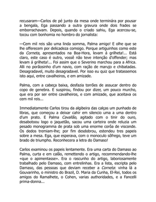 recusaram—Carlos de pé junto da mesa onde terminára por pousar
a bengala, Ega passando a outra gravura onde dois frades se
emborrachavam. Depois, quando o criado sahiu, Ega acercou-se,
tocou com bonhomia no hombro do jornalista:
—Cem mil reis são uma linda somma, Palma amigo! E olhe que se
lhe offerecem por delicadeza comsigo. Porque artiguinhos como este
da Corneta, apresentados na Boa-Hora, levam á grilheta!... Está
claro, este caso é outro, vossê não teve intenção d'offender; mas
levam á grilheta!... Foi assim que o Severino marchou para a Africa.
Alli no porãosinho d'um navio, com ração de marujo e chibatadas.
Desagradavel, muito desagradavel. Por isso eu quiz que tratassemos
isto aqui, entre cavalheiros, e em amizade.
Palma, com a cabeça baixa, desfazia torrões de assucar dentro do
copo de genebra. E suspirou, findou por dizer, um pouco murcho,
que era por ser entre cavalheiros, e com amizade, que aceitava os
cem mil reis...
Immediatamente Carlos tirou da algibeira das calças um punhado de
libras, que começou a deixar cahir em silencio uma a uma dentro
d'um prato. E Palma Cavallão, agitado com o tinir do ouro,
desabotoou logo o jaquetão, sacou uma carteira onde reluzia um
pesado monogramma de prata sob uma enorme corôa de visconde.
Os dedos tremiam-lhe; por fim desdobrou, estendeu tres papeis
sobre a mesa. Ega, que esperava, com o monoculo sôfrego, teve um
brado de triumpho. Reconhecera a letra do Damaso!
Carlos examinou os papeis lentamente. Era uma carta do Damaso ao
Palma, curta e em calão, remettendo o artigo, recommendando-lhe
«que o apimentasse». Era o rascunho do artigo, laboriosamente
trabalhado pelo Damaso, com entrelinhas. Era a lista, escripta pelo
Damaso, das pessoas que deviam receber a Corneta: vinha lá a
Gouvarinho, o ministro do Brazil, D. Maria da Cunha, El-Rei, todos os
amigos do Ramalhete, o Cohen, varias authoridades, e a Fancelli
prima-donna...
 