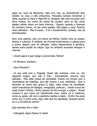 péga em casa da Biscainha. Aqui p'ra nós, eu prometti-lhe dois
estalos na cara, e elle embuchou. Passados tempos tornámos a
fallar, quando eu fazia o High-life na Verdade. Elle veio-me pedir com
bons modos, em nome do conde de Landim, para eu dar umas
piadas catitas sobre um baile d'annos... Depois, quando o Damaso
fez tambem annos, eu dei outra piadita. Elle pagou a ceia, ficámos
mais calhados... Mas é traste... E lá o Eusebiosinho, coitado, veio só
d'embaixador.
Sem uma palavra, sem um aceno ao Palma, Carlos virou as costas,
deixou o cubiculo. O redactor da Corneta ainda baixou a cabeça para
a porta; depois, sem se offender, voltou alegremente á genebra,
dando outro puxão ás calças. Ega no emtanto accendia devagar o
charuto.
—Vossê agora é que redige o jornal todo, Palma?
—O Silvestre, tambem...
—Que Silvestre?
—O que está com a Pingada. Vossê não conhece, creio eu. Um
rapazola magro, que não é feio... Semsaborão, escreve uma
palhada... Mas sabe coisas da sociedade. Esteve um tempo com a
viscondessa de Cabellas, que elle chama a sua cabelluda... Que o
Silvestre ás vezes tem graça! E sabe, sabe coisas da sociedade,
assim maroteiras de fidalgos, amigações, pulhices... Vossê nunca leu
nada d'elle? Chôcho. Tenho sempre de lhe arranjar o estylo... N'este
numero é que havia um folhetimzito meu, catita, cá á moderna,
como eu gósto, alli com a piadinha realista a bater... Emfim fica para
outra vez. E outra coisa, Ega, olhe que lhe agradeço. Quando quizer,
eu e a Corneta ás ordens!
Ega estendeu-lhe a mão:
—Obrigado, digno Palma! E adiós!
 