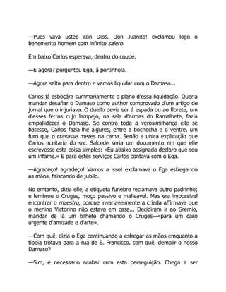 —Pues vaya usted con Dios, Don Juanito! exclamou logo o
benemerito homem com infinito salero.
Em baixo Carlos esperava, dentro do coupé.
—E agora? perguntou Ega, á portinhola.
—Agora salta para dentro e vamos liquidar com o Damaso...
Carlos já esboçára summariamente o plano d'essa liquidação. Queria
mandar desafiar o Damaso como author comprovado d'um artigo de
jornal que o injuriava. O duello devia ser á espada ou ao florete, um
d'esses ferros cujo lampejo, na sala d'armas do Ramalhete, fazia
empallidecer o Damaso. Se contra toda a verosimilhança elle se
batesse, Carlos fazia-lhe algures, entre a bochecha e o ventre, um
furo que o cravasse mezes na cama. Senão a unica explicação que
Carlos aceitaria do snr. Salcede seria um documento em que elle
escrevesse esta coisa simples: «Eu abaixo assignado declaro que sou
um infame.» E para estes serviços Carlos contava com o Ega.
—Agradeço! agradeço! Vamos a isso! exclamava o Ega esfregando
as mãos, faiscando de jubilo.
No emtanto, dizia elle, a etiqueta funebre reclamava outro padrinho;
e lembrou o Cruges, moço passivo e malleavel. Mas era impossivel
encontrar o maestro, porque invariavelmente a criada affirmava que
o menino Victorino não estava em casa... Decidiram ir ao Gremio,
mandar de lá um bilhete chamando o Cruges—«para um caso
urgente d'amizade e d'arte».
—Com quê, dizia o Ega continuando a esfregar as mãos emquanto a
tipoia trotava para a rua de S. Francisco, com quê, demolir o nosso
Damaso?
—Sim, é necessario acabar com esta perseguição. Chega a ser
 