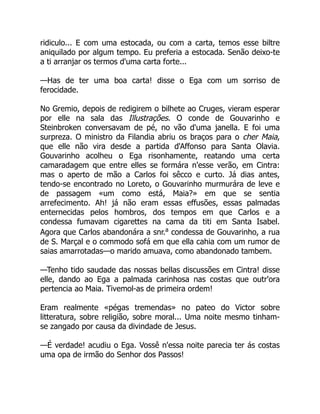 ridiculo... E com uma estocada, ou com a carta, temos esse biltre
aniquilado por algum tempo. Eu preferia a estocada. Senão deixo-te
a ti arranjar os termos d'uma carta forte...
—Has de ter uma boa carta! disse o Ega com um sorriso de
ferocidade.
No Gremio, depois de redigirem o bilhete ao Cruges, vieram esperar
por elle na sala das Illustrações. O conde de Gouvarinho e
Steinbroken conversavam de pé, no vão d'uma janella. E foi uma
surpreza. O ministro da Filandia abriu os braços para o cher Maia,
que elle não vira desde a partida d'Affonso para Santa Olavia.
Gouvarinho acolheu o Ega risonhamente, reatando uma certa
camaradagem que entre elles se formára n'esse verão, em Cintra:
mas o aperto de mão a Carlos foi sêcco e curto. Já dias antes,
tendo-se encontrado no Loreto, o Gouvarinho murmurára de leve e
de passagem «um como está, Maia?» em que se sentia
arrefecimento. Ah! já não eram essas effusões, essas palmadas
enternecidas pelos hombros, dos tempos em que Carlos e a
condessa fumavam cigarettes na cama da titi em Santa Isabel.
Agora que Carlos abandonára a snr.a
condessa de Gouvarinho, a rua
de S. Marçal e o commodo sofá em que ella cahia com um rumor de
saias amarrotadas—o marido amuava, como abandonado tambem.
—Tenho tido saudade das nossas bellas discussões em Cintra! disse
elle, dando ao Ega a palmada carinhosa nas costas que outr'ora
pertencia ao Maia. Tivemol-as de primeira ordem!
Eram realmente «pégas tremendas» no pateo do Victor sobre
litteratura, sobre religião, sobre moral... Uma noite mesmo tinham-
se zangado por causa da divindade de Jesus.
—É verdade! acudiu o Ega. Vossê n'essa noite parecia ter ás costas
uma opa de irmão do Senhor dos Passos!
 