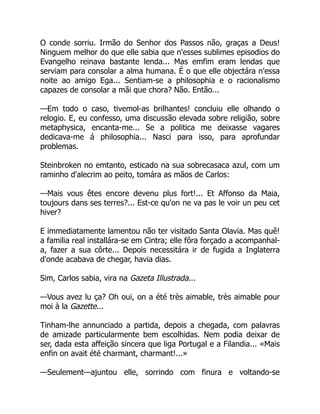 O conde sorriu. Irmão do Senhor dos Passos não, graças a Deus!
Ninguem melhor do que elle sabia que n'esses sublimes episodios do
Evangelho reinava bastante lenda... Mas emfim eram lendas que
serviam para consolar a alma humana. É o que elle objectára n'essa
noite ao amigo Ega... Sentiam-se a philosophia e o racionalismo
capazes de consolar a mãi que chora? Não. Então...
—Em todo o caso, tivemol-as brilhantes! concluiu elle olhando o
relogio. E, eu confesso, uma discussão elevada sobre religião, sobre
metaphysica, encanta-me... Se a politica me deixasse vagares
dedicava-me á philosophia... Nasci para isso, para aprofundar
problemas.
Steinbroken no emtanto, esticado na sua sobrecasaca azul, com um
raminho d'alecrim ao peito, tomára as mãos de Carlos:
—Mais vous êtes encore devenu plus fort!... Et Affonso da Maia,
toujours dans ses terres?... Est-ce qu'on ne va pas le voir un peu cet
hiver?
E immediatamente lamentou não ter visitado Santa Olavia. Mas quê!
a familia real installára-se em Cintra; elle fôra forçado a acompanhal-
a, fazer a sua côrte... Depois necessitára ir de fugida a Inglaterra
d'onde acabava de chegar, havia dias.
Sim, Carlos sabia, vira na Gazeta Illustrada...
—Vous avez lu ça? Oh oui, on a été très aimable, très aimable pour
moi à la Gazette...
Tinham-lhe annunciado a partida, depois a chegada, com palavras
de amizade particularmente bem escolhidas. Nem podia deixar de
ser, dada esta affeição sincera que liga Portugal e a Filandia... «Mais
enfin on avait été charmant, charmant!...»
—Seulement—ajuntou elle, sorrindo com finura e voltando-se
 