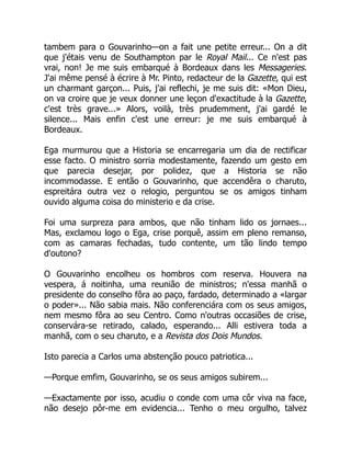 tambem para o Gouvarinho—on a fait une petite erreur... On a dit
que j'étais venu de Southampton par le Royal Mail... Ce n'est pas
vrai, non! Je me suis embarqué à Bordeaux dans les Messageries.
J'ai même pensé à écrire à Mr. Pinto, redacteur de la Gazette, qui est
un charmant garçon... Puis, j'ai reflechi, je me suis dit: «Mon Dieu,
on va croire que je veux donner une leçon d'exactitude à la Gazette,
c'est très grave...» Alors, voilà, très prudemment, j'ai gardé le
silence... Mais enfin c'est une erreur: je me suis embarqué à
Bordeaux.
Ega murmurou que a Historia se encarregaria um dia de rectificar
esse facto. O ministro sorria modestamente, fazendo um gesto em
que parecia desejar, por polidez, que a Historia se não
incommodasse. E então o Gouvarinho, que accendêra o charuto,
espreitára outra vez o relogio, perguntou se os amigos tinham
ouvido alguma coisa do ministerio e da crise.
Foi uma surpreza para ambos, que não tinham lido os jornaes...
Mas, exclamou logo o Ega, crise porquê, assim em pleno remanso,
com as camaras fechadas, tudo contente, um tão lindo tempo
d'outono?
O Gouvarinho encolheu os hombros com reserva. Houvera na
vespera, á noitinha, uma reunião de ministros; n'essa manhã o
presidente do conselho fôra ao paço, fardado, determinado a «largar
o poder»... Não sabia mais. Não conferenciára com os seus amigos,
nem mesmo fôra ao seu Centro. Como n'outras occasiões de crise,
conservára-se retirado, calado, esperando... Alli estivera toda a
manhã, com o seu charuto, e a Revista dos Dois Mundos.
Isto parecia a Carlos uma abstenção pouco patriotica...
—Porque emfim, Gouvarinho, se os seus amigos subirem...
—Exactamente por isso, acudiu o conde com uma côr viva na face,
não desejo pôr-me em evidencia... Tenho o meu orgulho, talvez
 