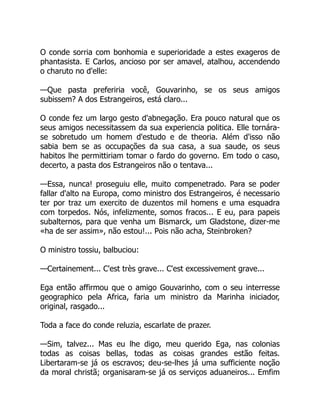 O conde sorria com bonhomia e superioridade a estes exageros de
phantasista. E Carlos, ancioso por ser amavel, atalhou, accendendo
o charuto no d'elle:
—Que pasta preferiria você, Gouvarinho, se os seus amigos
subissem? A dos Estrangeiros, está claro...
O conde fez um largo gesto d'abnegação. Era pouco natural que os
seus amigos necessitassem da sua experiencia politica. Elle tornára-
se sobretudo um homem d'estudo e de theoria. Além d'isso não
sabia bem se as occupações da sua casa, a sua saude, os seus
habitos lhe permittiriam tomar o fardo do governo. Em todo o caso,
decerto, a pasta dos Estrangeiros não o tentava...
—Essa, nunca! proseguiu elle, muito compenetrado. Para se poder
fallar d'alto na Europa, como ministro dos Estrangeiros, é necessario
ter por traz um exercito de duzentos mil homens e uma esquadra
com torpedos. Nós, infelizmente, somos fracos... E eu, para papeis
subalternos, para que venha um Bismarck, um Gladstone, dizer-me
«ha de ser assim», não estou!... Pois não acha, Steinbroken?
O ministro tossiu, balbuciou:
—Certainement... C'est très grave... C'est excessivement grave...
Ega então affirmou que o amigo Gouvarinho, com o seu interresse
geographico pela Africa, faria um ministro da Marinha iniciador,
original, rasgado...
Toda a face do conde reluzia, escarlate de prazer.
—Sim, talvez... Mas eu lhe digo, meu querido Ega, nas colonias
todas as coisas bellas, todas as coisas grandes estão feitas.
Libertaram-se já os escravos; deu-se-lhes já uma sufficiente noção
da moral christã; organisaram-se já os serviços aduaneiros... Emfim
 