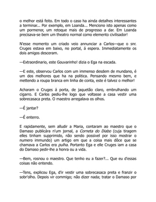 o melhor está feito. Em todo o caso ha ainda detalhes interessantes
a terminar... Por exemplo, em Loanda... Menciono isto apenas como
um pormenor, um retoque mais de progresso a dar. Em Loanda
precisava-se bem um theatro normal como elemento civilisador!
N'esse momento um criado veio annunciar a Carlos—que o snr.
Cruges estava em baixo, no portal, á espera. Immediatamente os
dois amigos desceram.
—Extraordinario, este Gouvarinho! dizia o Ega na escada.
—E este, observou Carlos com um immenso desdem de mundano, é
um dos melhores que ha na politica. Pensando mesmo bem, e
mettendo a roupa branca em linha de conta, este é talvez o melhor!
Acharam o Cruges á porta, de jaquetão claro, embrulhando um
cigarro. E Carlos pediu-lhe logo que voltasse a casa vestir uma
sobrecasaca preta. O maestro arregalava os olhos.
—É jantar?
—É enterro.
E rapidamente, sem alludir a Maria, contaram ao maestro que o
Damaso publicára n'um jornal, a Corneta do Diabo (cuja tiragem
elles tinham supprimido, não sendo possivel por isso mostrar o
numero immundo) um artigo em que a coisa mais dôce que se
chamava a Carlos era pulha. Portanto Ega e elle Cruges iam a casa
do Damaso pedir-lhe a honra ou a vida.
—Bem, rosnou o maestro. Que tenho eu a fazer?... Que eu d'essas
coisas não entendo.
—Tens, explicou Ega, d'ir vestir uma sobrecasaca preta e franzir o
sobr'olho. Depois vir commigo; não dizer nada; tratar o Damaso por
 