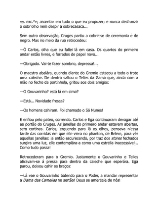 «v. exc.a
»; assentar em tudo o que eu propuzer; e nunca desfranzir
o sobr'olho nem despir a sobrecasaca...
Sem outra observação, Cruges partiu a cobrir-se de ceremonia e de
negro. Mas no meio da rua retrocedeu:
—Ó Carlos, olha que eu fallei lá em casa. Os quartos do primeiro
andar estão livres, e forrados de papel novo...
—Obrigado. Vai-te fazer sombrio, depressa!...
O maestro abalára, quando diante do Gremio estacou a todo o trote
uma caleche. De dentro saltou o Telles da Gama que, ainda com a
mão no fecho da portinhola, gritou aos dois amigos:
—O Gouvarinho? está lá em cima?
—Está... Novidade fresca?
—Os homens cahiram. Foi chamado o Sá Nunes!
E enfiou pelo pateo, correndo. Carlos e Ega continuaram devagar até
ao portão do Cruges. As janellas do primeiro andar estavam abertas,
sem cortinas. Carlos, erguendo para lá os olhos, pensava n'essa
tarde das corridas em que elle viera no phaeton, de Belem, para vêr
aquellas janellas: ia então escurecendo, por traz dos stores fechados
surgira uma luz, elle contemplára-a como uma estrella inaccessivel...
Como tudo passa!
Retrocederam para o Gremio. Justamente o Gouvarinho e Telles
atiravam-se á pressa para dentro da caleche que esperára. Ega
parou, deixou cahir os braços:
—Lá vae o Gouvarinho batendo para o Poder, a mandar representar
a Dama das Camelias no sertão! Deus se amerceie de nós!
 