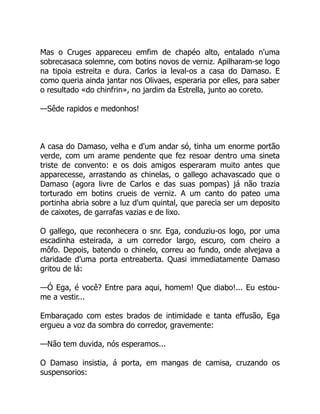 Mas o Cruges appareceu emfim de chapéo alto, entalado n'uma
sobrecasaca solemne, com botins novos de verniz. Apilharam-se logo
na tipoia estreita e dura. Carlos ia leval-os a casa do Damaso. E
como queria ainda jantar nos Olivaes, esperaria por elles, para saber
o resultado «do chinfrin», no jardim da Estrella, junto ao coreto.
—Sêde rapidos e medonhos!
A casa do Damaso, velha e d'um andar só, tinha um enorme portão
verde, com um arame pendente que fez resoar dentro uma sineta
triste de convento: e os dois amigos esperaram muito antes que
apparecesse, arrastando as chinelas, o gallego achavascado que o
Damaso (agora livre de Carlos e das suas pompas) já não trazia
torturado em botins crueis de verniz. A um canto do pateo uma
portinha abria sobre a luz d'um quintal, que parecia ser um deposito
de caixotes, de garrafas vazias e de lixo.
O gallego, que reconhecera o snr. Ega, conduziu-os logo, por uma
escadinha esteirada, a um corredor largo, escuro, com cheiro a
môfo. Depois, batendo o chinelo, correu ao fundo, onde alvejava a
claridade d'uma porta entreaberta. Quasi immediatamente Damaso
gritou de lá:
—Ó Ega, é você? Entre para aqui, homem! Que diabo!... Eu estou-
me a vestir...
Embaraçado com estes brados de intimidade e tanta effusão, Ega
ergueu a voz da sombra do corredor, gravemente:
—Não tem duvida, nós esperamos...
O Damaso insistia, á porta, em mangas de camisa, cruzando os
suspensorios:
 