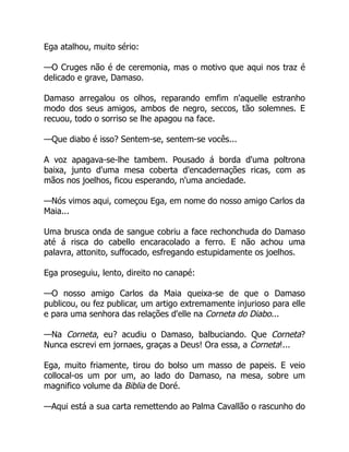 Ega atalhou, muito sério:
—O Cruges não é de ceremonia, mas o motivo que aqui nos traz é
delicado e grave, Damaso.
Damaso arregalou os olhos, reparando emfim n'aquelle estranho
modo dos seus amigos, ambos de negro, seccos, tão solemnes. E
recuou, todo o sorriso se lhe apagou na face.
—Que diabo é isso? Sentem-se, sentem-se vocês...
A voz apagava-se-lhe tambem. Pousado á borda d'uma poltrona
baixa, junto d'uma mesa coberta d'encadernações ricas, com as
mãos nos joelhos, ficou esperando, n'uma anciedade.
—Nós vimos aqui, começou Ega, em nome do nosso amigo Carlos da
Maia...
Uma brusca onda de sangue cobriu a face rechonchuda do Damaso
até á risca do cabello encaracolado a ferro. E não achou uma
palavra, attonito, suffocado, esfregando estupidamente os joelhos.
Ega proseguiu, lento, direito no canapé:
—O nosso amigo Carlos da Maia queixa-se de que o Damaso
publicou, ou fez publicar, um artigo extremamente injurioso para elle
e para uma senhora das relações d'elle na Corneta do Diabo...
—Na Corneta, eu? acudiu o Damaso, balbuciando. Que Corneta?
Nunca escrevi em jornaes, graças a Deus! Ora essa, a Corneta!...
Ega, muito friamente, tirou do bolso um masso de papeis. E veio
collocal-os um por um, ao lado do Damaso, na mesa, sobre um
magnifico volume da Biblia de Doré.
—Aqui está a sua carta remettendo ao Palma Cavallão o rascunho do
 