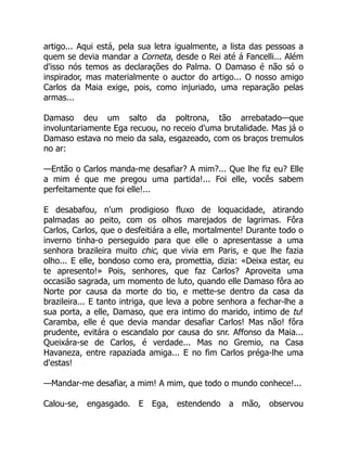 artigo... Aqui está, pela sua letra igualmente, a lista das pessoas a
quem se devia mandar a Corneta, desde o Rei até á Fancelli... Além
d'isso nós temos as declarações do Palma. O Damaso é não só o
inspirador, mas materialmente o auctor do artigo... O nosso amigo
Carlos da Maia exige, pois, como injuriado, uma reparação pelas
armas...
Damaso deu um salto da poltrona, tão arrebatado—que
involuntariamente Ega recuou, no receio d'uma brutalidade. Mas já o
Damaso estava no meio da sala, esgazeado, com os braços tremulos
no ar:
—Então o Carlos manda-me desafiar? A mim?... Que lhe fiz eu? Elle
a mim é que me pregou uma partida!... Foi elle, vocês sabem
perfeitamente que foi elle!...
E desabafou, n'um prodigioso fluxo de loquacidade, atirando
palmadas ao peito, com os olhos marejados de lagrimas. Fôra
Carlos, Carlos, que o desfeitiára a elle, mortalmente! Durante todo o
inverno tinha-o perseguido para que elle o apresentasse a uma
senhora brazileira muito chic, que vivia em Paris, e que lhe fazia
olho... E elle, bondoso como era, promettia, dizia: «Deixa estar, eu
te apresento!» Pois, senhores, que faz Carlos? Aproveita uma
occasião sagrada, um momento de luto, quando elle Damaso fôra ao
Norte por causa da morte do tio, e mette-se dentro da casa da
brazileira... E tanto intriga, que leva a pobre senhora a fechar-lhe a
sua porta, a elle, Damaso, que era intimo do marido, intimo de tu!
Caramba, elle é que devia mandar desafiar Carlos! Mas não! fôra
prudente, evitára o escandalo por causa do snr. Affonso da Maia...
Queixára-se de Carlos, é verdade... Mas no Gremio, na Casa
Havaneza, entre rapaziada amiga... E no fim Carlos préga-lhe uma
d'estas!
—Mandar-me desafiar, a mim! A mim, que todo o mundo conhece!...
Calou-se, engasgado. E Ega, estendendo a mão, observou
 