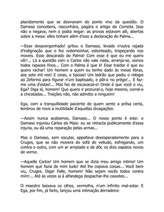 placidamente que se desviavam do ponto vivo da questão. O
Damaso concebera, rascunhára, pagára o artigo da Corneta. Isso
não o negava, nem o podia negar: as provas estavam alli, abertas
sobre a mesa: elles tinham além d'isso a declaração do Palma...
—Esse desavergonhado! gritou o Damaso, levado n'outra rajada
d'indignação que o fez redemoinhar, estonteado, tropeçando nos
moveis. Esse descarado do Palma! Com esse é que eu me quero
vêr!... Lá a questão com o Carlos não vale nada, arranja-se, somos
todos rapazes finos... Com o Palma é que é! Esse traidor é que eu
quero rachar! Um homem a quem eu tenho dado ás meias libras,
aos sete mil reis! E ceias, e tipoias! Um ladrão que pediu o relogio
ao Zeferino para figurar n'um baptisado, e pôl-o no prégo!... E faz-
me uma d'estas!... Mas hei de escavacal-o! Onde é que você o viu,
Ega? Diga lá, homem! Que quero ir procural-o, hoje mesmo, correl-o
a chicotadas... Traições não, não admitto a ninguem!
Ega, com a tranquillidade paciente de quem sente a prêsa certa,
lembrou de novo a inutilidade d'aquellas divagações:
—Assim nunca acabamos, Damaso... O nosso ponto é este: o
Damaso injuriou Carlos da Maia: ou se retracta publicamente d'essa
injuria, ou dá uma reparação pelas armas...
Mas o Damaso, sem escutar, appellava desesperadamente para o
Cruges, que se não movera do sofá de velludo, esfregando, um
contra o outro, com um ar arripiado e de dôr, os dois sapatos novos
de verniz.
—Aquelle Carlos! Um homem que se dizia meu amigo intimo! Um
homem que fazia de mim tudo! Até lhe copiava coisas... Você bem
viu, Cruges. Diga! Falle, homem! Não sejam vocês todos contra
mim!... Até ás vezes ia á alfandega despachar-lhe caixotes...
O maestro baixava os olhos, vermelho, n'um infinito mal-estar. E
Ega, por fim, já farto, lançou uma intimação derradeira:
 