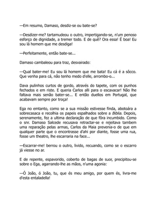 —Em resumo, Damaso, desdiz-se ou bate-se?
—Desdizer-me? tartamudeou o outro, impertigando-se, n'um penoso
esforço de dignidade, a tremer todo. E de quê? Ora essa! É boa! Eu
sou lá homem que me desdiga!
—Perfeitamente, então bate-se...
Damaso cambaleou para traz, desvairado:
—Qual bater-me! Eu sou lá homem que me bata! Eu cá é a sôcco.
Que venha para cá, não tenho medo d'elle, arrombo-o...
Dava pulinhos curtos de gordo, através do tapete, com os punhos
fechados e em riste. E queria Carlos alli para o escavacar! Não lhe
faltava mais senão bater-se... E então duellos em Portugal, que
acabavam sempre por troça!
Ega no emtanto, como se a sua missão estivesse finda, abotoára a
sobrecasaca e recolhia os papeis espalhados sobre a Biblia. Depois,
serenamente, fez a ultima declaração de que fôra incumbido. Como
o snr. Damaso Salcede recusava retractar-se e rejeitava tambem
uma reparação pelas armas, Carlos da Maia prevenia-o de que em
qualquer parte que o encontrasse d'ahi por diante, fosse uma rua,
fosse um theatro, lhe escarraria na face...
—Escarrar-me! berrou o outro, livido, recuando, como se o escarro
já viesse no ar.
E de repente, espavorido, coberto de bagas de suor, precipitou-se
sobre o Ega, agarrando-lhe as mãos, n'uma agonia:
—Ó João, ó João, tu, que és meu amigo, por quem és, livra-me
d'esta entaladella!
 