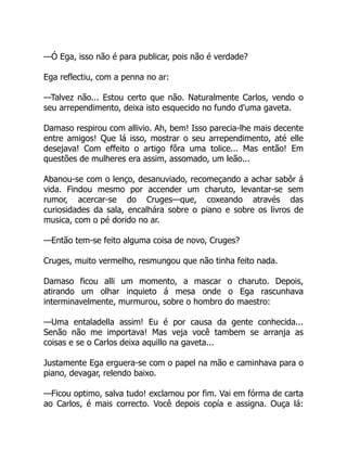 —Ó Ega, isso não é para publicar, pois não é verdade?
Ega reflectiu, com a penna no ar:
—Talvez não... Estou certo que não. Naturalmente Carlos, vendo o
seu arrependimento, deixa isto esquecido no fundo d'uma gaveta.
Damaso respirou com allivio. Ah, bem! Isso parecia-lhe mais decente
entre amigos! Que lá isso, mostrar o seu arrependimento, até elle
desejava! Com effeito o artigo fôra uma tolice... Mas então! Em
questões de mulheres era assim, assomado, um leão...
Abanou-se com o lenço, desanuviado, recomeçando a achar sabôr á
vida. Findou mesmo por accender um charuto, levantar-se sem
rumor, acercar-se do Cruges—que, coxeando através das
curiosidades da sala, encalhára sobre o piano e sobre os livros de
musica, com o pé dorido no ar.
—Então tem-se feito alguma coisa de novo, Cruges?
Cruges, muito vermelho, resmungou que não tinha feito nada.
Damaso ficou alli um momento, a mascar o charuto. Depois,
atirando um olhar inquieto á mesa onde o Ega rascunhava
interminavelmente, murmurou, sobre o hombro do maestro:
—Uma entaladella assim! Eu é por causa da gente conhecida...
Senão não me importava! Mas veja você tambem se arranja as
coisas e se o Carlos deixa aquillo na gaveta...
Justamente Ega erguera-se com o papel na mão e caminhava para o
piano, devagar, relendo baixo.
—Ficou optimo, salva tudo! exclamou por fim. Vai em fórma de carta
ao Carlos, é mais correcto. Você depois copía e assigna. Ouça lá:
 