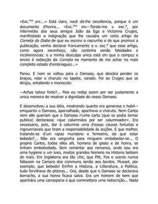«Exc.mo
snr....» Está claro, você dá-lhe excellencia, porque é um
documento d'honra... «Exc.mo
snr.—Tendo-me v. exc.a
, por
intermédio dos seus amigos João da Ega e Victorino Cruges,
manifestado a indignação que lhe causára um certo artigo da
Corneta do Diabo de que eu escrevi o rascunho e de que promovi a
publicação, venho declarar francamente a v. exc.a
que esse artigo,
como agora reconheço, não continha senão falsidades e
incoherencias: e a minha desculpa unica está em que o compuz e
enviei á redacção da Corneta no momento de me achar no mais
completo estado d'embriaguez...»
Parou. E nem se voltou para o Damaso, que deixára pender os
braços, rolar o charuto no tapete, varado. Foi ao Cruges que se
dirigiu, entalando o monoculo:
—Achas talvez forte?... Pois eu redigi assim por ser justamente a
unica maneira de resalvar a dignidade do nosso Damaso.
E desenvolveu a sua idéa, mostrando quanto era generosa e habil—
emquanto o Damaso, aparvalhado, apanhava o charuto. Nem Carlos
nem elle queriam que o Damaso n'uma carta (que se podia tornar
publica) declarasse «que calumniára por ser calumniador». Era
necessario, pois, dar á calumnia uma d'essas causas fortuitas e
ingovernaveis que tiram a responsabilidade ás acções. E que melhor,
tratando-se d'um rapaz mundano e femeeiro, do que estar
bebedo?... Não era vergonha para ninguem embebedar-se... O
proprio Carlos, todos elles alli, homens de gosto e de honra, se
tinham embebedado. Sem remontar aos romanos, onde isso era
uma hygiene e um luxo, muitos grandes homens na Historia bebiam
de mais. Em Inglaterra era tão chic, que Pitt, Fox e outros nunca
fallavam na Camara dos communs senão aos bordos. Musset, por
exemplo, que bebedo! Emfim a Historia, a Litteratura, a Politica,
tudo fervilhava de piteiras... Ora, desde que o Damaso se declarava
borracho, a sua honra ficava salva. Era um homem de bem que
apanhára uma carraspana e que commettera uma indiscrição... Nada
 