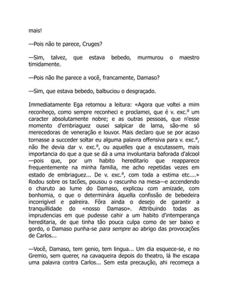 mais!
—Pois não te parece, Cruges?
—Sim, talvez, que estava bebedo, murmurou o maestro
timidamente.
—Pois não lhe parece a você, francamente, Damaso?
—Sim, que estava bebedo, balbuciou o desgraçado.
Immediatamente Ega retomou a leitura: «Agora que voltei a mim
reconheço, como sempre reconheci e proclamei, que é v. exc.a
um
caracter absolutamente nobre; e as outras pessoas, que n'esse
momento d'embriaguez ousei salpicar de lama, são-me só
merecedoras de veneração e louvor. Mais declaro que se por acaso
tornasse a succeder soltar eu alguma palavra offensiva para v. exc.a
,
não lhe devia dar v. exc.a
, ou aquelles que a escutassem, mais
importancia do que a que se dá a uma involuntaria baforada d'alcool
—pois que, por um habito hereditario que reapparece
frequentemente na minha familia, me acho repetidas vezes em
estado de embriaguez... De v. exc.a
, com toda a estima etc....»
Rodou sobre os tacões, pousou o rascunho na mesa—e accendendo
o charuto ao lume do Damaso, explicou com amizade, com
bonhomia, o que o determinára áquella confissão de bebedeira
incorrigivel e palreira. Fôra ainda o desejo de garantir a
tranquillidade do «nosso Damaso». Attribuindo todas as
imprudencias em que pudesse cahir a um habito d'intemperança
hereditaria, de que tinha tão pouca culpa como de ser baixo e
gordo, o Damaso punha-se para sempre ao abrigo das provocações
de Carlos...
—Você, Damaso, tem genio, tem lingua... Um dia esquece-se, e no
Gremio, sem querer, na cavaqueira depois do theatro, lá lhe escapa
uma palavra contra Carlos... Sem esta precaução, ahi recomeça a
 