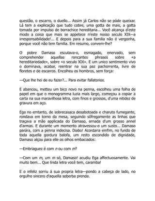 questão, o escarro, o duello... Assim já Carlos não se póde queixar.
Lá tem a explicação que tudo cobre, uma gotta de mais, a gotta
tomada por impulso de borrachice hereditaria... Você alcança d'este
modo a coisa que mais se appetece n'este nosso seculo XIX—a
irresponsabilidade!... E depois para a sua familia não é vergonha,
porque você não tem familia. Em resumo, convem-lhe?
O pobre Damaso escutava-o, esmagado, enervado, sem
comprehender aquellas roncantes phrases sobre «a
hereditariedade», sobre «o seculo XIX». E um unico sentimento vivo
o dominava, acabar, reentrar na sua paz pachorrenta, livre de
floretes e de escarros. Encolheu os hombros, sem força:
—Que lhe hei de eu fazer?... Para evitar fallatorios.
E abancou, metteu um bico novo na penna, escolheu uma folha de
papel em que o monogramma luzia mais largo, começou a copiar a
carta na sua maravilhosa letra, com finos e grossos, d'uma nitidez de
gravura em aço.
Ega no emtanto, de sobrecasaca desabotoada e charuto fumegante,
rondava em torno da mesa, seguindo sôfregamente as linhas que
traçava a mão applicada do Damaso, ornada d'um grosso annel
d'armas. E durante um momento atravessou-o um susto... Damaso
parára, com a penna indecisa. Diabo! Acordaria emfim, no fundo de
toda aquella gordura balofa, um resto escondido de dignidade,
Damaso alçou para elle os olhos embaciados:
—Embriaguez é com n ou com m?
—Com um m, um m só, Damaso! acudiu Ega affectuosamente. Vai
muito bem... Que linda letra você tem, caramba!
E o infeliz sorriu á sua propria letra—pondo a cabeça de lado, no
orgulho sincero d'aquella soberba prenda.
 