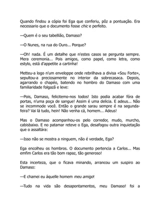 Quando findou a cópia foi Ega que conferiu, pôz a pontuação. Era
necessario que o documento fosse chic e perfeito.
—Quem é o seu tabellião, Damaso?
—O Nunes, na rua do Ouro... Porque?
—Oh! nada. É um detalhe que n'estes casos se pergunta sempre.
Mera ceremonia... Pois amigos, como papel, como letra, como
estylo, está d'appetite a cartinha!
Metteu-a logo n'um enveloppe onde rebrilhava a divisa «Sou Forte»,
sepultou-a preciosamente no interior da sobrecasaca. Depois,
agarrando o chapéo, batendo no hombro do Damaso com uma
familiaridade folgazã e leve:
—Pois, Damaso, felicitemo-nos todos! Isto podia acabar fóra de
portas, n'uma poça de sangue! Assim é uma delicia. E adeus... Não
se incommode você. Então o grande sarau sempre é na segunda-
feira? Vai lá tudo, hein! Não venha cá, homem... Adeus!
Mas o Damaso acompanhou-os pelo corredor, mudo, murcho,
cabisbaixo. E no patamar reteve o Ega, desafogou outra inquietação
que o assaltára:
—Isso não se mostra a ninguem, não é verdade, Ega?
Ega encolheu os hombros. O documento pertencia a Carlos... Mas
emfim Carlos era tão bom rapaz, tão generoso!
Esta incerteza, que o ficava minando, arrancou um suspiro ao
Damaso:
—E chamei eu áquelle homem meu amigo!
—Tudo na vida são desapontamentos, meu Damaso! foi a
 