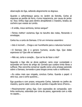 observação do Ega, saltando alegremente os degraus.
Quando o calhambeque parou no Jardim da Estrella, Carlos já
esperava ao portão de ferro, n'uma impaciencia, por causa do jantar
na Toca. Enfiou logo para dentro atropellando o maestro, bradou ao
cocheiro que voasse ao Loreto.
—E então, meus senhores, temos sangue?
—Temos melhor! exclamou Ega no barulho das rodas, floreando o
enveloppe.
Carlos leu a carta do Damaso. E foi um immenso assombro:
—Isto é incrivel!... Chega a ser humilhante para a natureza humana!
—O Damaso não é o genero humano, acudiu Ega. Que diabo
esperavas tu? Que elle se batesse?
—Não sei, corta o coração... Que se ha de fazer a isto?
Segundo o Ega não se devia publicar; seria crear curiosidade e
escandalo em torno do artigo da Corneta que custára trinta libras a
suffocar. Mas convinha conservar aquillo como uma ameaça pairando
sobre o Damaso, tornando-o para longos annos nullo e inoffensivo.
—Eu estou mais que vingado, concluiu Carlos. Guarda o papel: é
obra tua, usa-o como quizeres...
Ega guardou-o com prazer, emquanto Carlos, batendo no joelho do
maestro, queria saber como elle se portára n'aquelle lance d'honra...
—Pessimamente! gritou Ega. Com expressões de compaixão; sem
linha nenhuma; estendido por cima do piano; agarrando com a mão
no sapato...
 