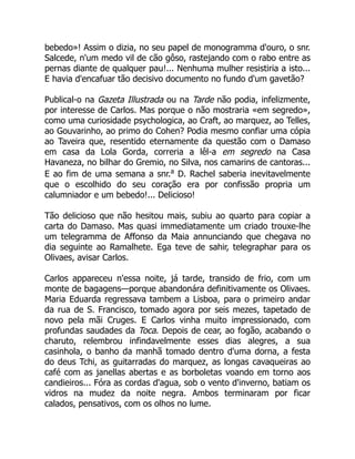 bebedo»! Assim o dizia, no seu papel de monogramma d'ouro, o snr.
Salcede, n'um medo vil de cão gôso, rastejando com o rabo entre as
pernas diante de qualquer pau!... Nenhuma mulher resistiria a isto...
E havia d'encafuar tão decisivo documento no fundo d'um gavetão?
Publical-o na Gazeta Illustrada ou na Tarde não podia, infelizmente,
por interesse de Carlos. Mas porque o não mostraria «em segredo»,
como uma curiosidade psychologica, ao Craft, ao marquez, ao Telles,
ao Gouvarinho, ao primo do Cohen? Podia mesmo confiar uma cópia
ao Taveira que, resentido eternamente da questão com o Damaso
em casa da Lola Gorda, correria a lêl-a em segredo na Casa
Havaneza, no bilhar do Gremio, no Silva, nos camarins de cantoras...
E ao fim de uma semana a snr.a
D. Rachel saberia inevitavelmente
que o escolhido do seu coração era por confissão propria um
calumniador e um bebedo!... Delicioso!
Tão delicioso que não hesitou mais, subiu ao quarto para copiar a
carta do Damaso. Mas quasi immediatamente um criado trouxe-lhe
um telegramma de Affonso da Maia annunciando que chegava no
dia seguinte ao Ramalhete. Ega teve de sahir, telegraphar para os
Olivaes, avisar Carlos.
Carlos appareceu n'essa noite, já tarde, transido de frio, com um
monte de bagagens—porque abandonára definitivamente os Olivaes.
Maria Eduarda regressava tambem a Lisboa, para o primeiro andar
da rua de S. Francisco, tomado agora por seis mezes, tapetado de
novo pela mãi Cruges. E Carlos vinha muito impressionado, com
profundas saudades da Toca. Depois de cear, ao fogão, acabando o
charuto, relembrou infindavelmente esses dias alegres, a sua
casinhola, o banho da manhã tomado dentro d'uma dorna, a festa
do deus Tchi, as guitarradas do marquez, as longas cavaqueiras ao
café com as janellas abertas e as borboletas voando em torno aos
candieiros... Fóra as cordas d'agua, sob o vento d'inverno, batiam os
vidros na mudez da noite negra. Ambos terminaram por ficar
calados, pensativos, com os olhos no lume.
 