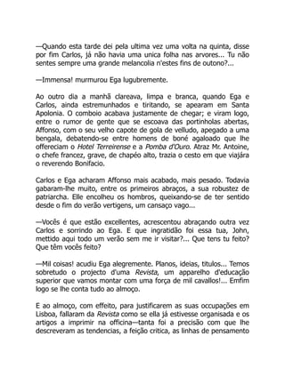 —Quando esta tarde dei pela ultima vez uma volta na quinta, disse
por fim Carlos, já não havia uma unica folha nas arvores... Tu não
sentes sempre uma grande melancolia n'estes fins de outono?...
—Immensa! murmurou Ega lugubremente.
Ao outro dia a manhã clareava, limpa e branca, quando Ega e
Carlos, ainda estremunhados e tiritando, se apearam em Santa
Apolonia. O comboio acabava justamente de chegar; e viram logo,
entre o rumor de gente que se escoava das portinholas abertas,
Affonso, com o seu velho capote de gola de velludo, apegado a uma
bengala, debatendo-se entre homens de boné agaloado que lhe
offereciam o Hotel Terreirense e a Pomba d'Ouro. Atraz Mr. Antoine,
o chefe francez, grave, de chapéo alto, trazia o cesto em que viajára
o reverendo Bonifacio.
Carlos e Ega acharam Affonso mais acabado, mais pesado. Todavia
gabaram-lhe muito, entre os primeiros abraços, a sua robustez de
patriarcha. Elle encolheu os hombros, queixando-se de ter sentido
desde o fim do verão vertigens, um cansaço vago...
—Vocês é que estão excellentes, acrescentou abraçando outra vez
Carlos e sorrindo ao Ega. E que ingratidão foi essa tua, John,
mettido aqui todo um verão sem me ir visitar?... Que tens tu feito?
Que têm vocês feito?
—Mil coisas! acudiu Ega alegremente. Planos, ideias, titulos... Temos
sobretudo o projecto d'uma Revista, um apparelho d'educação
superior que vamos montar com uma força de mil cavallos!... Emfim
logo se lhe conta tudo ao almoço.
E ao almoço, com effeito, para justificarem as suas occupações em
Lisboa, fallaram da Revista como se ella já estivesse organisada e os
artigos a imprimir na officina—tanta foi a precisão com que lhe
descreveram as tendencias, a feição critica, as linhas de pensamento
 