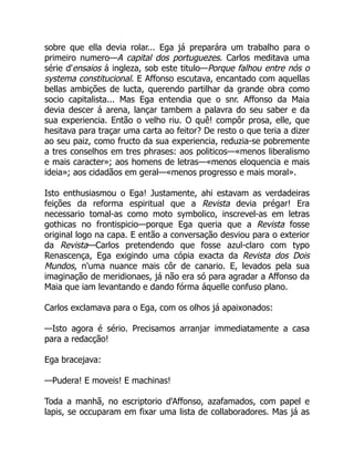 sobre que ella devia rolar... Ega já preparára um trabalho para o
primeiro numero—A capital dos portuguezes. Carlos meditava uma
série d'ensaios á ingleza, sob este titulo—Porque falhou entre nós o
systema constitucional. E Affonso escutava, encantado com aquellas
bellas ambições de lucta, querendo partilhar da grande obra como
socio capitalista... Mas Ega entendia que o snr. Affonso da Maia
devia descer á arena, lançar tambem a palavra do seu saber e da
sua experiencia. Então o velho riu. O quê! compôr prosa, elle, que
hesitava para traçar uma carta ao feitor? De resto o que teria a dizer
ao seu paiz, como fructo da sua experiencia, reduzia-se pobremente
a tres conselhos em tres phrases: aos politicos—«menos liberalismo
e mais caracter»; aos homens de letras—«menos eloquencia e mais
ideia»; aos cidadãos em geral—«menos progresso e mais moral».
Isto enthusiasmou o Ega! Justamente, ahi estavam as verdadeiras
feições da reforma espiritual que a Revista devia prégar! Era
necessario tomal-as como moto symbolico, inscrevel-as em letras
gothicas no frontispicio—porque Ega queria que a Revista fosse
original logo na capa. E então a conversação desviou para o exterior
da Revista—Carlos pretendendo que fosse azul-claro com typo
Renascença, Ega exigindo uma cópia exacta da Revista dos Dois
Mundos, n'uma nuance mais côr de canario. E, levados pela sua
imaginação de meridionaes, já não era só para agradar a Affonso da
Maia que iam levantando e dando fórma áquelle confuso plano.
Carlos exclamava para o Ega, com os olhos já apaixonados:
—Isto agora é sério. Precisamos arranjar immediatamente a casa
para a redacção!
Ega bracejava:
—Pudera! E moveis! E machinas!
Toda a manhã, no escriptorio d'Affonso, azafamados, com papel e
lapis, se occuparam em fixar uma lista de collaboradores. Mas já as
 