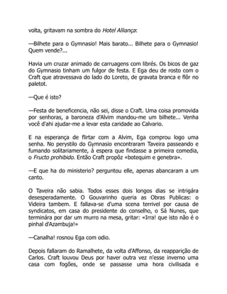 volta, gritavam na sombra do Hotel Alliança:
—Bilhete para o Gymnasio! Mais barato... Bilhete para o Gymnasio!
Quem vende?...
Havia um cruzar animado de carruagens com librés. Os bicos de gaz
do Gymnasio tinham um fulgor de festa. E Ega deu de rosto com o
Craft que atravessava do lado do Loreto, de gravata branca e flôr no
paletot.
—Que é isto?
—Festa de beneficencia, não sei, disse o Craft. Uma coisa promovida
por senhoras, a baroneza d'Alvim mandou-me um bilhete... Venha
você d'ahi ajudar-me a levar esta caridade ao Calvario.
E na esperança de flirtar com a Alvim, Ega comprou logo uma
senha. No perystilo do Gymnasio encontraram Taveira passeando e
fumando solitariamente, á espera que findasse a primeira comedia,
o Fructo prohibido. Então Craft propôz «botequim e genebra».
—E que ha do ministerio? perguntou elle, apenas abancaram a um
canto.
O Taveira não sabia. Todos esses dois longos dias se intrigára
desesperadamente. O Gouvarinho queria as Obras Publicas: o
Videira tambem. E fallava-se d'uma scena terrivel por causa de
syndicatos, em casa do presidente do conselho, o Sá Nunes, que
terminára por dar um murro na mesa, gritar: «Irra! que isto não é o
pinhal d'Azambuja!»
—Canalha! rosnou Ega com odio.
Depois fallaram do Ramalhete, da volta d'Affonso, da reapparição de
Carlos. Craft louvou Deus por haver outra vez n'esse inverno uma
casa com fogões, onde se passasse uma hora civilisada e
 