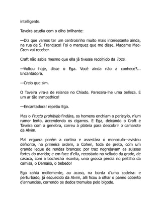intelligente.
Taveira acudiu com o olho brilhante:
—Diz que vamos ter um centrosinho muito mais interessante ainda,
na rua de S. Francisco! Foi o marquez que me disse. Madame Mac-
Gren vai receber.
Craft não sabia mesmo que ella já tivesse recolhido da Toca.
—Voltou hoje, disse o Ega. Você ainda não a conhece?...
Encantadora.
—Creio que sim.
O Taveira vira-a de relance no Chiado. Parecera-lhe uma belleza. E
um ar tão sympathico!
—Encantadora! repetiu Ega.
Mas o Fructo prohibido findára, os homens enchiam o peristylo, n'um
rumor lento, accendendo os cigarros. E Ega, deixando o Craft e
Taveira com a genebra, correu á plateia para descobrir o camarote
da Alvim.
Mal erguera porém a cortina e assestára o monoculo—avistou
defronte, na primeira ordem, a Cohen, toda de preto, com um
grande leque de rendas brancas; por traz negrejavam as suissas
fortes do marido; e em face d'ella, recostado no velludo da grade, de
casaca, com a bochecha risonha, uma grossa perola no peitilho da
camisa, o Damaso, o bebedo!
Ega cahiu mollemente, ao acaso, na borda d'uma cadeira: e
perturbado, já esquecido da Alvim, alli ficou a olhar o panno coberto
d'annuncios, correndo os dedos tremulos pelo bigode.
 