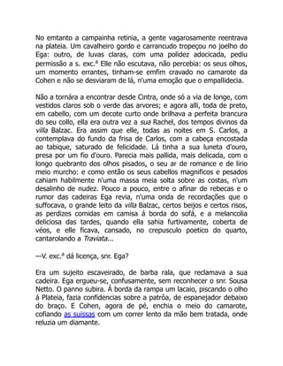 No emtanto a campainha retinia, a gente vagarosamente reentrava
na plateia. Um cavalheiro gordo e carrancudo tropeçou no joelho do
Ega: outro, de luvas claras, com uma polidez adocicada, pediu
permissão a s. exc.a
Elle não escutava, não percebia: os seus olhos,
um momento errantes, tinham-se emfim cravado no camarote da
Cohen e não se desviaram de lá, n'uma emoção que o empallidecia.
Não a tornára a encontrar desde Cintra, onde só a via de longe, com
vestidos claros sob o verde das arvores; e agora alli, toda de preto,
em cabello, com um decote curto onde brilhava a perfeita brancura
do seu collo, ella era outra vez a sua Rachel, dos tempos divinos da
villa Balzac. Era assim que elle, todas as noites em S. Carlos, a
contemplava do fundo da frisa de Carlos, com a cabeça encostada
ao tabique, saturado de felicidade. Lá tinha a sua luneta d'ouro,
presa por um fio d'ouro. Parecia mais pallida, mais delicada, com o
longo quebranto dos olhos pisados, o seu ar de romance e de lirio
meio murcho: e como então os seus cabellos magnificos e pesados
cahiam habilmente n'uma massa meia solta sobre as costas, n'um
desalinho de nudez. Pouco a pouco, entre o afinar de rebecas e o
rumor das cadeiras Ega revia, n'uma onda de recordações que o
suffocava, o grande leito da villa Balzac, certos beijos e certos risos,
as perdizes comidas em camisa á borda do sofá, e a melancolia
deliciosa das tardes, quando ella sahia furtivamente, coberta de
véos, e elle ficava, cansado, no crepusculo poetico do quarto,
cantarolando a Traviata...
—V. exc.a
dá licença, snr. Ega?
Era um sujeito escaveirado, de barba rala, que reclamava a sua
cadeira. Ega ergueu-se, confusamente, sem reconhecer o snr. Sousa
Netto. O panno subira. Á borda da rampa um lacaio, piscando o olho
á Plateia, fazia confidencias sobre a patrôa, de espanejador debaixo
do braço. E Cohen, agora de pé, enchia o meio do camarote,
cofiando as suissas com um correr lento da mão bem tratada, onde
reluzia um diamante.
 