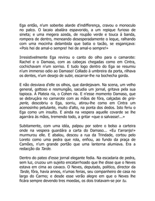 Ega então, n'um soberbo alarde d'indifferença, cravou o monoculo
no palco. O lacaio abalára espavorido, a um repique furioso de
sineta; e uma megera azeda, de roupão verde e touca á banda,
rompera de dentro, meneando desesperadamente o leque, ralhando
com uma mocinha delambida que batia o tacão, se esganiçava:
«Pois hei de amal-o sempre! hei de amal-o sempre!»
Irresistivelmente Ega revirou o canto do olho para o camarote:
Rachel e o Damaso, com as cabeças chegadas como em Cintra,
cochichavam n'um sorriso. E tudo logo dentro do Ega se resumiu
n'um immenso odio ao Damaso! Collado á umbreira da porta, rilhava
os dentes, n'um desejo de subir, escarrar-lhe na bochecha gorda.
E não desviava d'elle os olhos, que dardejavam. Na scena, um velho
general, gottoso e resmungão, sacudia um jornal, gritava pela sua
tapioca. A Plateia ria, o Cohen ria. E n'esse momento Damaso, que
se debruçára no camarote com as mãos de fóra, calçadas de gris-
perle, descobriu o Ega, sorriu, atirou-lhe como em Cintra um
acenosinho petulante, muito d'alto, na ponta dos dedos. Isto feriu o
Ega como um insulto. E ainda na vespera aquelle covarde se lhe
agarrára ás mãos, tremendo todo, a gritar «que o salvasse!...»
Subitamente, com uma idéa, palpou por sobre o bolso a carteira
onde na vespera guardára a carta do Damaso... «Eu t'arranjo!»
murmurou elle. E abalou, desceu a rua da Trindade, cortou pelo
Loreto como uma pedra que rola, enfiou, ao fundo da praça de
Camões, n'um grande portão que uma lanterna alumiava. Era a
redacção da Tarde.
Dentro do pateo d'esse jornal elegante fedia. Na escadaria de pedra,
sem luz, cruzou um sujeito encatarrhoado que lhe disse que o Neves
estava em cima ao cavaco. O Neves, deputado, politico, director da
Tarde, fôra, havia annos, n'umas ferias, seu companheiro de casa no
largo do Carmo; e desde esse verão alegre em que o Neves lhe
ficára sempre devendo tres moedas, os dois tratavam-se por tu.
 