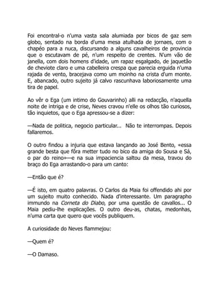 Foi encontral-o n'uma vasta sala alumiada por bicos de gaz sem
globo, sentado na borda d'uma mesa atulhada de jornaes, com o
chapéo para a nuca, discursando a alguns cavalheiros de provincia
que o escutavam de pé, n'um respeito de crentes. N'um vão de
janella, com dois homens d'idade, um rapaz esgalgado, de jaquetão
de cheviote claro e uma cabelleira crespa que parecia erguida n'uma
rajada de vento, bracejava como um moinho na crista d'um monte.
E, abancado, outro sujeito já calvo rascunhava laboriosamente uma
tira de papel.
Ao vêr o Ega (um intimo do Gouvarinho) alli na redacção, n'aquella
noite de intriga e de crise, Neves cravou n'elle os olhos tão curiosos,
tão inquietos, que o Ega apressou-se a dizer:
—Nada de politica, negocio particular... Não te interrompas. Depois
fallaremos.
O outro findou a injuria que estava lançando ao José Bento, «essa
grande besta que fôra metter tudo no bico da amiga do Sousa e Sá,
o par do reino»—e na sua impaciencia saltou da mesa, travou do
braço do Ega arrastando-o para um canto:
—Então que é?
—É isto, em quatro palavras. O Carlos da Maia foi offendido ahi por
um sujeito muito conhecido. Nada d'interessante. Um paragrapho
immundo na Corneta do Diabo, por uma questão de cavallos... O
Maia pediu-lhe explicações. O outro deu-as, chatas, medonhas,
n'uma carta que quero que vocês publiquem.
A curiosidade do Neves flammejou:
—Quem é?
—O Damaso.
 