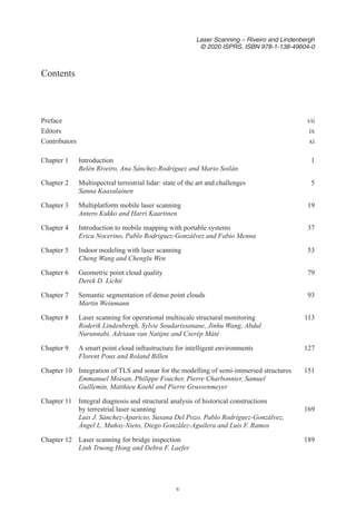 v
Laser Scanning – Riveiro and Lindenbergh
© 2020 ISPRS, ISBN 978-1-138-49604-0
Prefacevii
Editorsix
Contributorsxi
Chapter 1 Introduction 1
Belén Riveiro, Ana Sánchez-Rodríguez and Mario Soilán
Chapter 2 Multispectral terrestrial lidar: state of the art and challenges 5
Sanna Kaasalainen
Chapter 3 Multiplatform mobile laser scanning 19
Antero Kukko and Harri Kaartinen
Chapter 4 Introduction to mobile mapping with portable systems 37
Erica Nocerino, Pablo Rodriguez-Gonzálvez and Fabio Menna
Chapter 5 Indoor modeling with laser scanning 53
Cheng Wang and Chenglu Wen
Chapter 6 Geometric point cloud quality 79
Derek D. Lichti
Chapter 7 Semantic segmentation of dense point clouds 93
Martin Weinmann
Chapter 8 Laser scanning for operational multiscale structural monitoring 113
Roderik Lindenbergh, Sylvie Soudarissanane, Jinhu Wang, Abdul
Nurunnabi, Adriaan van Natijne and Cserép Máté
Chapter 9 A smart point cloud infrastructure for intelligent environments 127
Florent Poux and Roland Billen
Chapter 10 Integration of TLS and sonar for the modelling of semi-immersed structures 151
Emmanuel Moisan, Philippe Foucher, Pierre Charbonnier, Samuel
Guillemin, Matthieu Koehl and Pierre Grussenmeyer
Chapter 11 Integral diagnosis and structural analysis of historical constructions
by terrestrial laser scanning 169
Luis J. Sánchez-Aparicio, Susana Del Pozo, Pablo Rodríguez-Gonzálvez,
Ángel L. Muñoz-Nieto, Diego González-Aguilera and Luís F. Ramos
Chapter 12 Laser scanning for bridge inspection 189
Linh Truong Hong and Debra F. Laefer
Contents
 
