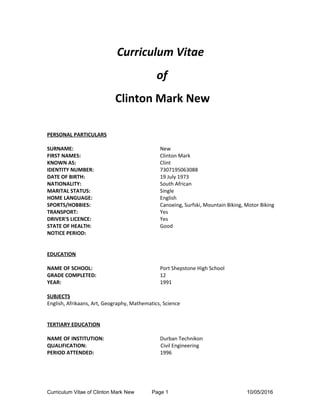 Curriculum Vitae
of
Clinton Mark New
PERSONAL PARTICULARS
SURNAME: New
FIRST NAMES: Clinton Mark
KNOWN AS: Clint
IDENTITY NUMBER: 7307195063088
DATE OF BIRTH: 19 July 1973
NATIONALITY: South African
MARITAL STATUS: Single
HOME LANGUAGE: English
SPORTS/HOBBIES: Canoeing, Surfski, Mountain Biking, Motor Biking
TRANSPORT: Yes
DRIVER'S LICENCE: Yes
STATE OF HEALTH: Good
NOTICE PERIOD:
EDUCATION
NAME OF SCHOOL: Port Shepstone High School
GRADE COMPLETED: 12
YEAR: 1991
SUBJECTS
English, Afrikaans, Art, Geography, Mathematics, Science
TERTIARY EDUCATION
NAME OF INSTITUTION: Durban Technikon
QUALIFICATION: Civil Engineering
PERIOD ATTENDED: 1996
Curriculum Vitae of Clinton Mark New Page 1 10/05/2016
 