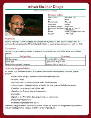 Objectives
Seeking work as a Multimedia Specialist so I can use my skills and past experiences to better the
company. Bringing specialized knowledge to the table to also improve your company with my skills.
Personal Details
Date of Birth 	 : 17th Nov. 1985
Sex 	 : Male
Marital Status 	 : Married.
Nationality		 : Indian.
Permanent Address : Sr.no 15/8/2,
Omkar col, Tapodham road, Warje, Pune:-52
Ph : 7507786181
E-mail : advait_dhage@yahoo.com
Passport : P0924398
Experience
Worked on the following positions in Millennium National School (myEshala), Pune from 2009 to
present:
Designation Duration
Media manager September 2013 to till date
Team lead April 2013 to August 2013
Video editorGraphic designer February 2009 to March 2013
Advait Shekhar Dhage
Flash AnimatorMedia manager
Roles and Responsibilities
As a Team Lead and later as Media Manager coordinated with the following teams for various
projects:
o Instructional Design/Content writers who wrote storyboards
o Graphic Design
o Directed the modulation, variation and style of voiceover
o Video-shooters and video-editing artists for the final look and feel of the e-lesson
o Specified camera angels and editing style
o Specified the Graphic style, and appearance
o Animators
o Specified the Animation style, sequencing and appearance
o Freelance Video Editors
o Video Editing needed for E-lesson
Set the quality parameters & delivery schedule, review the output and merged the output to final
deliverables to generate creative, error-free e-learning modules.
 