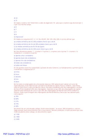 d) 33
e) 31
84. Dado o número 143 ª Determine o valor do algarismo "A", para que o número seja divisível por 3
e por 5 ao mesmo tempo:
a) 0
b) 1
c) 5
d) 6
e) impossível
85. Dados os conjuntos A (1, 2, 3, 4, 5) e B (201, 202, 203, 204, 205), é correto afirmar que:
a) a média aritmética de A é 200 unidades menor que a de B.
b) a média aritmética de A é de 200 unidades maior que a de B;
c) as médias aritméticas de A e B são iguais;
d) a média aritmética de A é 200 vezes menor que a de B;
86. Das afirmativas abaixo: 1 - o número 1 é primo 2 - o número zero é primo 3 - o número 1 é
composto 4 - o número 2 é primo
a) apenas uma é verdadeira;
b) apenas duas são verdadeiras;
c) apenas três são verdadeiras;
d) todas são verdadeiras;
e) todas são falsas.
87. De quantas vezes fica aumentado o produto de dois números, se multiplicarmos o primeiro por 6
e dividirmos o segundo por 3?
a) trinta
b) nove
c) dezoito
d) três
e) duas
88. De todos os empregados de uma grande empresa, 30% optaram por realizar um curso de
especialização. Essa empresa tem sua matriz localizada na capital. Possui, também,, duas filiais,
uma em Ouro Preto e outra em Montes Claros. Na matriz trabalham 45% dos empregados e na filial
de Ouro Preto trabalham 20% dos empregados. Sabendo-se que 20% dos empregados da capital
optaram pela realização do curso e que 35% dos empregados da filial de Ouro Preto também o
fizeram, então a percentagem dos empregados da filial de Montes Claros que não optaram pelo
curso igual a:
a) 35%
b) 60%
c) 21%
d) 14%
e) 40%
89. Dentro de um conceituado colégio, foram entrevistados , ao acaso, 380 estudantes e, desses,
2666 estavam muito descontentes com o novo diretor. Nessas condições, é muito provável que, dos
4.000 estudantes dese colégio, os descontentes sejam
a) 1.500
b) 1.900
c) 2.600
PDF Creator - PDF4Free v2.0 http://www.pdf4free.com
 