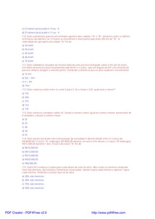 c) O número procurado é 10 ou - 6
d) O número procurado é 11 ou - 4
110. Dois automóveis partem em sentidos opostos das cidades "A" e "B", distantes entre si 360 km,
às 8 horas da manhã e às 12 horas se encontram e mum ponto que dista 240 km de "B". A
velocidade do que aprtiu da cidade "A" foi de:
a) 30 km/h
b) 50 km/h
c) 40 km/h
d) 60 km/h
e) 70 km/h
111. Dois nadadores situados do mesmo lado de uma piscina retangular estão a 5m um do outro.
Um deles atravessa a piscina perpendicularmente e o outro, sob um ângulo de 60º com a borda da
piscina. Ambos atingem o mesmo ponto. Somando a distância que os dois nadaram, encontramos
a) 15,3m
b) 5(2 + 3)m
c) 5 + 3m
d) 15m
112. Dois números estão entre si como 5 para 3. Se o maior é 225, qual será o menor?
a) 155
b) 450
c) 375
d) 153
e) 135
113. Dois números somados valem 42. Sendo o número maior igual ao número menor aumentado de
8 unidades, calcule o número maior
a) 25
b) 22
c) 36
d) 30
e) 23
114. Dois sócios lucraram com a dissolução da sociedade e devem dividir entre si o lucro de
R$28000,00. O sócio "A" empregou R$ 9000,00 durante um ano e três meses e o sócio "B"empregou
R$15.000,00 durante 1 ano. O lucro do sócio "A" foi de:
a) R$16.000,00
b) R$12.000,00
c) R$10.000,00
d) R$20.000,00
e) R$8.000,00
115. Dona Zizi comprou 2 balas para cada aluno de uma 5a série. Mas como os meninos andavam
meio barulhentos, ela resolveu redistribuir essas balas, dando 5 para cada menina e apenas 1 para
cada menino. Podemos concluir que na 5a série
a) 20% são meninos
b) 30% são meninas
c) 75% são meninos
d) 50% são meninas
PDF Creator - PDF4Free v2.0 http://www.pdf4free.com
 