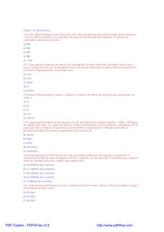 e) 66,6...% são meninos
116. Dos 1600 candidatos a um concurso, 32% são nascidos no interior do estado de Pernambuco,
7,5% em outros estados e os restantes são naturais do litoral de Pernambuco. O número de
candidatos nascidos no litoral é
a) 968
b) 986
c) 993
d) 999
e) 1.204
117. Duas garotas realizam um serviço de datilografia. A mais experiente consegue fazê-lo em 2
horas, a outra em 3 horas. Se dividirmos esse serviço de modo que as duas juntas possam fazê-lo
no menor tempo possível, esse tempo será:
a) 1,5h
b) 2,5h
c) 72min
d) 1h
e) 9,5min
118. Duas irmãs possuem 4 saias e 3 blusas. O número de maneiras distintas que elas podem se
vestir é
a) 12
b) 24
c) 72
d) 144
e) 144732
119. Duas pequenas fábricas de calçados, A e B, têm fabricado, respectivamente, 3 000 e 1100 pares
de sapatos por mês. Se, a partir de janeiro, a fábrica A aumentar sucessivamente a produção em 70
pares por mês e a fábrica B aumentar sucessivamente a produção em 290 pares por mês, a
produção da fábrica B superará a produção de A a partir de
a) março.
b) maio.
c) julho.
d) setembro.
e) novembro.
120. Duas pessoas A e B constituíram uma sociedade comercial, nas seguintes condições: A
contribuiu com 5/8 do valor do capital e B com o restante. Se um lucro de 12,8 milhões de cruzeiros
deve ser dividido entre eles, a parte que caberá a B é :
a) 5,8 milhões de cruzeiros
b) 5,2 milhões de cruzeiros
c) 4,8 milhões de cruzeiros
d) 4,2 milhões de cruzeiros
e) 4 milhões de cruzeiros
121. Duas pessoas têm juntas 63 anos. Quantos anos tem a mais velha, se 2/5 de sua idade é igual a
2/4 da idade da mais nova?
a) 43 anos
b) 35 anos
c) 38 anos
PDF Creator - PDF4Free v2.0 http://www.pdf4free.com
 