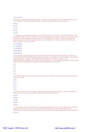 e) 2 centenas
6. 50 homens têm provisões para 20 dias, à razão de 3 rações diárias. Se as rações diminuem 1/3 e
se o número de homens aumenta de mais 10, quantos dias durarão os mantimentos?
a) 26d
b) 21d
c) 25d
d) 23d
e) 27d
7. 6 amigos se reuniram para jogar na "Sena". Para comprar os cartões, João e Paulo deram, cada
um, R$ 10,00, Mário e Cezar contribuíram com R$ 20,00 cada, enquanto Carlos e Lúcio deram juntos
R$ 50,00. Se eles ganharam um prêmio de R$ 1.760.000,00 e o dividirem em partes diretamente
proporcionais aos valores pagos por cada um ao comprarem os cartões, a parte do prêmio que
caberá a Mário, em reais, será de:
a) 110.000,00
b) 160.000,00
c) 220.000,00
d) 320.000,00
e) 800.000,00
8. 64 jogadores de habilidades diferentes disputam um torneio de tênis. Na primeira rodada são
feitos 32 jogos (os emparelhamentos são por sorteio) e os perdedores são eliminados. Na segunda
rodada são feitos 16 jogos, os perdedores são eliminados e assim por diante. Se os
emparalhamentos são feitos por sorteio e não há surpresas (se A é melhor que B, A vence B), qual o
número máximo de jogos que o décimo melhor jogador consegue jogar?
a) 2
b) 3
c) 4
d) 5
e) 6
9. 9 homens podem fazer uma obra em 4 dias. Quantos homens mais seriam necessários para fazer
a obra em 1 dia?
a) 19
b) 21
c) 25
d) 27
e) 23
10. A área de um terreno A é 930m2, enquanto a área do terreno B é 1500 m2. Nessas condições a
área do terreno A representa quantos por cento da área do terreno B?
a) 55%
b) 65%
c) 70%
d) 62%
e) 82%
11. A carroceria de um caminhão tem as seguintes medidas internas: 4m de comprimento, 2,5m de
largura e 0,5m de altura. Essa carroceria está transportando uma quantidade de areia que
corresponde a 3/5 do seu volume. Quantos m3 de areia estão sendo transportados pelo caminhão:?
a) 3 m3
PDF Creator - PDF4Free v2.0 http://www.pdf4free.com
 