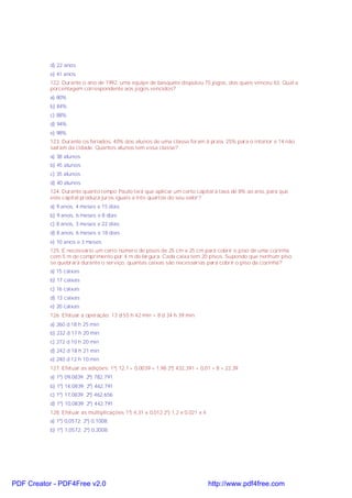 d) 22 anos
e) 41 anos
122. Durante o ano de 1992, uma equipe de basquete disputou 75 jogos, dos quais venceu 63. Qual a
porcentagem correspondente aos jogos vencidos?
a) 80%
b) 84%
c) 88%
d) 94%
e) 98%
123. Durante os feriados, 40% dos alunos de uma classe foram à praia, 25% para o interior e 14 não
saíram da cidade. Quantos alunos tem essa classe?
a) 38 alunos
b) 45 alunos
c) 35 alunos
d) 40 alunos
124. Durante quanto tempo Paulo terá que aplicar um certo capital à taxa de 8% ao ano, para que
este capital produza juros iguais a três quartos do seu valor?
a) 9 anos, 4 meses e 15 dias
b) 9 anos, 6 meses e 8 dias
c) 8 anos, 3 meses e 22 dias
d) 8 anos, 6 meses e 18 dias
e) 10 anos e 3 meses
125. É necessário um certo número de pisos de 25 cm x 25 cm para cobrir o piso de uma cozinha
com 5 m de comprimento por 4 m de largura. Cada caixa tem 20 pisos. Supondo que nenhum piso
se quebrará durante o serviço, quantas caixas são necessárias para cobrir o piso da cozinha?
a) 15 caixas
b) 17 caixas
c) 16 caixas
d) 13 caixas
e) 20 caixas
126. Efetuar a operação: 13 d 55 h 42 min + 8 d 34 h 39 min
a) 260 d 18 h 25 min
b) 232 d 17 h 20 min
c) 272 d 10 h 20 min
d) 242 d 18 h 21 min
e) 240 d 12 h 10 min
127. Efetuar as adições: 1º) 12,1 + 0,0039 + 1,98 2º) 432,391 + 0,01 + 8 + 22,39
a) 1º) 09,0839; 2º) 782,791
b) 1º) 14,0839; 2º) 462,791
c) 1º) 17,0839; 2º) 462,656
d) 1º) 10,0839; 2º) 442,791
128. Efetuar as multiplicações 1º) 4,31 x 0,012 2º) 1,2 x 0,021 x 4
a) 1º) 0,0572; 2º) 0,1008;
b) 1º) 1,0572; 2º) 0,2008;
PDF Creator - PDF4Free v2.0 http://www.pdf4free.com
 