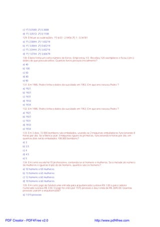 c) 1º) 0,0580; 2º) 0,3008;
d) 1º) 3,0572; 2º) 0,1108;
129. Efetuar as subtrações: 1º) 6,03 - 2,9456 2º) 1 - 0,34781
a) 1º) 2,0844; 2º) 1,65219;
b) 1º) 3,0844; 2º) 0,65219;
c) 1º) 3,0444; 2º) 3,65219;
d) 1º) 1,0744; 2º) 3,65679;
130. Eliane tinha um certo número de livros. Emprestou 1/3. Recebeu 120 exemplares e ficou com o
dobro do que possuía antes. Quantos livros possuía inicialmente?
a) 40
b) 100
c) 50
d) 80
e) 90
131. Em 1985, Pedro tinha o dobro da sua idade em 1953. Em que ano nasceu Pedro ?
a) 1921
b) 1927
c) 1931
d) 1933
e) 1934
132. Em 1985, Pedro tinha o dobro da sua idade em 1953. Em que ano nasceu Pedro ?
a) 1921
b) 1927
c) 1931
d) 1933
e) 1934
133. Em 3 dias, 72 000 bombons são embalados, usando-se 2 máquinas embaladoras funcionando 8
horas por dia. Se a fábrica usar 3 máquinas iguais às primeiras, funcionando 6 horas por dia, em
quantos dias serão embalados 108 000 bombons?
a) 3
b) 3,5
c) 4
d) 4,5
e) 5
134. Em certa escola há 70 professores, contando-se aí homens e mulheres. Se a metade do número
de mulheres é igual ao triplo do de homens, quantos são os homens?
a) 10 homens e 50 mulheres
b) 13 homens e 65 mulheres
c) 12 homens e 60 mulheres
d) 10 homens e 60 mulheres
135. Em certo jogo de futebol uma entrada para arquibancada custava R$ 1,00 e para cadeira
numerada custava R$ 3,00. O jogo foi visto por 1575 pessoas e deu renda de R$ 2695,00. Quantas
pessoas usaram a arquibancada?
a) 1 015 pessoas
PDF Creator - PDF4Free v2.0 http://www.pdf4free.com
 