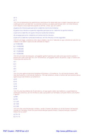 d) 13
e) 17
142. Em um laboratório de experiências veterinárias foi observado que o tempo requerido para um
coelho percorrer um labirinto, na enésima tentativa, era dado pela função C(n)= (3+12/n) minutos.
Com relação a essa experiência pode-se afirmar, então, que um coelho:
a) gasta oito minutos para percorrer o labirinto na terceira tentativa
b) gasta cinco minutos e quarenta segundos para percorrer o labirinto na quinta tentativa
c) percorre o labirinto em quatro minutos na décima tentativa
d) consegue percorrer o labirinto em menos de três minutos
e) percorre o labirinto numa das tentativas, em três minutos e trinta segundos
143. Em um mapa, a distância entre duas cidades é de 3cm. Sabendo-se que a distância real entre as
cidades é de 300km. Qual a escala utilizada no mapa?
a) 1:9.000.000
b) 1:14.000.000
c) 1:11.000.000
d) 1:15.000.000
e) 1:10.000.000
144. Em um treino de basquete, um jogador ganha 5 pontos por cada cesta que acerta e perde 3
pontos por cada cesta que erra. Em 10 tentativas, um jogador obteve 26 pontos. Logo, o número de
cestas que ele acertou foi:
a) 3
b) 4
c) 5
d) 6
e) 7
145. Em uma agência bancária trabalham 40 homens e 25 mulheres, Se, do total de homens, 80%
não são fumantes e, do total de mulheres, 12% são fumantes, então o número de funcionários dessa
agência que são homens ou fumantes é
a) 43
b) 42
c) 45
d) 49
e) 48
146. Em uma Assembléia de 25 petroleiros, em que quatro deles são mulheres, a quantidade de
comissões distintas, de três membros cada, que podem ser formadas com pelo menos uma mulher
é igual a:
a) 900
b) 970
c) 1.330
d) 1.500
e) 2.300
147. Em uma cesta há laranjas e limões, sendo o número de limões os 3/4 do número de laranjas,
tirando-se 5 laranjas, ficam na cesta tantas laranjas quanto limões. Quantas laranjas e quantos
limões há na cesta?
a) 19 e 18
b) 21 e 15
PDF Creator - PDF4Free v2.0 http://www.pdf4free.com
 